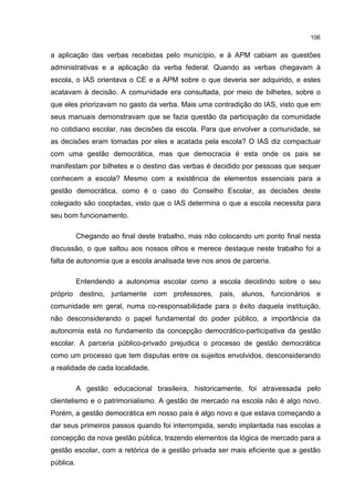 106
a aplicação das verbas recebidas pelo município, e à APM cabiam as questões
administrativas e a aplicação da verba federal. Quando as verbas chegavam à
escola, o IAS orientava o CE e a APM sobre o que deveria ser adquirido, e estes
acatavam à decisão. A comunidade era consultada, por meio de bilhetes, sobre o
que eles priorizavam no gasto da verba. Mais uma contradição do IAS, visto que em
seus manuais demonstravam que se fazia questão da participação da comunidade
no cotidiano escolar, nas decisões da escola. Para que envolver a comunidade, se
as decisões eram tomadas por eles e acatada pela escola? O IAS diz compactuar
com uma gestão democrática, mas que democracia é esta onde os pais se
manifestam por bilhetes e o destino das verbas é decidido por pessoas que sequer
conhecem a escola? Mesmo com a existência de elementos essenciais para a
gestão democrática, como é o caso do Conselho Escolar, as decisões deste
colegiado são cooptadas, visto que o IAS determina o que a escola necessita para
seu bom funcionamento.
Chegando ao final deste trabalho, mas não colocando um ponto final nesta
discussão, o que saltou aos nossos olhos e merece destaque neste trabalho foi a
falta de autonomia que a escola analisada teve nos anos de parceria.
Entendendo a autonomia escolar como a escola decidindo sobre o seu
próprio destino, juntamente com professores, pais, alunos, funcionários e
comunidade em geral, numa co-responsabilidade para o êxito daquela instituição,
não desconsiderando o papel fundamental do poder público, a importância da
autonomia está no fundamento da concepção democrático-participativa da gestão
escolar. A parceria público-privado prejudica o processo de gestão democrática
como um processo que tem disputas entre os sujeitos envolvidos, desconsiderando
a realidade de cada localidade.
A gestão educacional brasileira, historicamente, foi atravessada pelo
clientelismo e o patrimonialismo. A gestão de mercado na escola não é algo novo.
Porém, a gestão democrática em nosso país é algo novo e que estava começando a
dar seus primeiros passos quando foi interrompida, sendo implantada nas escolas a
concepção da nova gestão pública, trazendo elementos da lógica de mercado para a
gestão escolar, com a retórica de a gestão privada ser mais eficiente que a gestão
pública.
 