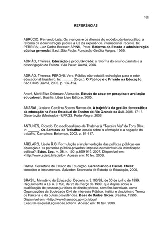 108
REFERÊNCIAS
ABRÚCIO, Fernando Luiz. Os avanços e os dilemas do modelo pós-burocrático: a
reforma da administração pública à luz da experiência internacional recente. In:
PEREIRA, Luiz Carlos Bresser; SPINK, Peter. Reforma do Estado e administração
pública gerencial. 5.ed. São Paulo: Fundação Getúlio Vargas, 1999.
ADRIÃO, Theresa. Educação e produtividade: a reforma do ensino paulista e a
desobrigação do Estado. São Paulo: Xamã, 2006.
ADRIÃO, Theresa; PERONI, Vera. Público não-estatal: estratégias para o setor
educacional brasileiro. In: ______ (Orgs.). O Público e o Privado na Educação.
São Paulo: Xamã, 2005. p. 137-154.
André, Marli Eliza Dalmazo Afonso de. Estudo de caso em pesquisa e avaliação
educaional. Brasília: Líber Livro Editora, 2005.
AMARAL, Josiane Carolina Soares Ramos do. A trajetória da gestão democrática
da educação na Rede Estadual de Ensino do Rio Grande do Sul. 2006. 171 f.
Dissertação (Mestrado) - UFRGS, Porto Alegre, 2006.
ANTUNES, Ricardo. Do neoliberalismo de Thatcher à “Terceira Via” de Tony Blair.
In: ______. Os Sentidos do Trabalho: ensaio sobre a afirmação e a negação do
trabalho. Campinas: Boitempo, 2002. p. 61-117.
ARELARO, Lisete R.G. Formulação e implementação das políticas públicas em
educação e as parcerias público-privadas: impasse democrático ou mistificação
política?. Educ. Soc., v. 28, n. 100, p.899-919, 2007. Disponível em:
<http://www.scielo.br/scielo>. Acesso em: 10 fev. 2008.
BAHIA. Secretaria de Estado da Educação. Gerenciando a Escola Eficaz:
conceitos e instrumentos. Salvador: Secretaria de Estado da Educação, 2000.
BRASIL. Ministério da Educação. Decreto n. 3.100/99, de 30 de junho de 1999.
Regulamenta a Lei n. 9.790, de 23 de março de 1999, que dispõe sobre a
qualificação de pessoas jurídicas de direito privado, sem fins lucrativos, como
Organizações da Sociedade Civil de Interesse Público, institui e disciplina o Termo
de Parceria e dá outras providências. Base de Dados Sicon. Brasília, 1999b.
Disponível em: <http://www6.senado.gov.br/sicon/
ExecutaPesquisaLegislacao.action>. Acesso em: 10 fev. 2008.
 