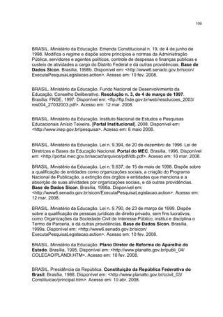 109
BRASIL. Ministério da Educação. Emenda Constitucional n. 19, de 4 de junho de
1998. Modifica o regime e dispõe sobre princípios e normas da Administração
Pública, servidores e agentes políticos, controle de despesas e finanças públicas e
custeio de atividades a cargo do Distrito Federal e dá outras providências. Base de
Dados Sicon. Brasília, 1998b. Disponível em: <http://www6.senado.gov.br/sicon/
ExecutaPesquisaLegislacao.action>. Acesso em: 10 fev. 2008.
BRASIL. Ministério da Educação. Fundo Nacional de Desenvolvimento da
Educação. Conselho Deliberativo. Resolução n. 3, de 4 de março de 1997.
Brasília: FNDE, 1997. Disponível em: <ftp://ftp.fnde.gov.br/web/resolucoes_2003/
res004_27032003.pdf>. Acesso em: 12 mar. 2008.
BRASIL. Ministério da Educação. Instituto Nacional de Estudos e Pesquisas
Educacionais Anísio Teixeira. [Portal Institucional]. 2008. Disponível em:
<http://www.inep.gov.br/pesquisa>. Acesso em: 6 maio 2008.
BRASIL. Ministério da Educação. Lei n. 9.394, de 20 de dezembro de 1996. Lei de
Diretrizes e Bases da Educação Nacional. Portal do MEC. Brasília, 1996. Disponível
em: <http://portal.mec.gov.br/secad/arquivos/pdf/ldb.pdf>. Acesso em: 10 mar. 2008.
BRASIL. Ministério da Educação. Lei n. 9.637, de 15 de maio de 1998. Dispõe sobre
a qualificação de entidades como organizações sociais, a criação do Programa
Nacional de Publicação, a extinção dos órgãos e entidades que menciona e a
absorção de suas atividades por organizações sociais, e dá outras providências.
Base de Dados Sicon. Brasília, 1998a. Disponível em:
<http://www6.senado.gov.br/sicon/ExecutaPesquisaLegislacao.action>. Acesso em:
12 mar. 2008.
BRASIL. Ministério da Educação. Lei n. 9.790, de 23 de março de 1999. Dispõe
sobre a qualificação de pessoas jurídicas de direito privado, sem fins lucrativos,
como Organizações da Sociedade Civil de Interesse Público, institui e disciplina o
Termo de Parceria, e dá outras providências. Base de Dados Sicon. Brasília,
1999a. Disponível em: <http://www6.senado.gov.br/sicon/
ExecutaPesquisaLegislacao.action>. Acesso em: 10 fev. 2008.
BRASIL. Ministério da Educação. Plano Diretor de Reforma do Aparelho do
Estado. Brasília, 1995. Disponível em: <http://www.planalto.gov.br/publi_04/
COLECAO/PLANDI.HTM>. Acesso em: 10 fev. 2008.
BRASIL. Presidência da República. Constituição da República Federativa do
Brasil. Brasília, 1988. Disponível em: <http://www.planalto.gov.br/ccivil_03/
Constituicao/principal.htm>. Acesso em: 10 abr. 2008.
 