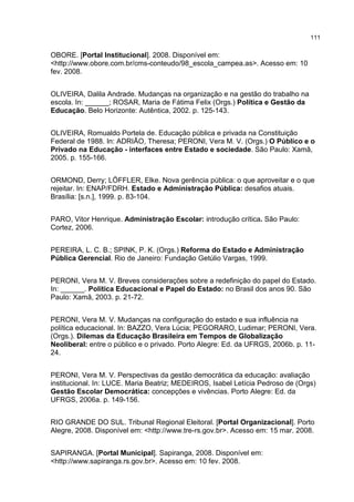 111
OBORE. [Portal Institucional]. 2008. Disponível em:
<http://www.obore.com.br/cms-conteudo/98_escola_campea.as>. Acesso em: 10
fev. 2008.
OLIVEIRA, Dalila Andrade. Mudanças na organização e na gestão do trabalho na
escola. In: ______; ROSAR, Maria de Fátima Felix (Orgs.) Política e Gestão da
Educação. Belo Horizonte: Autêntica, 2002. p. 125-143.
OLIVEIRA, Romualdo Portela de. Educação pública e privada na Constituição
Federal de 1988. In: ADRIÃO, Theresa; PERONI, Vera M. V. (Orgs.) O Público e o
Privado na Educação - interfaces entre Estado e sociedade. São Paulo: Xamã,
2005. p. 155-166.
ORMOND, Derry; LÖFFLER, Elke. Nova gerência pública: o que aproveitar e o que
rejeitar. In: ENAP/FDRH. Estado e Administração Pública: desafios atuais.
Brasília: [s.n.], 1999. p. 83-104.
PARO, Vitor Henrique. Administração Escolar: introdução crítica. São Paulo:
Cortez, 2006.
PEREIRA, L. C. B.; SPINK, P. K. (Orgs.) Reforma do Estado e Administração
Pública Gerencial. Rio de Janeiro: Fundação Getúlio Vargas, 1999.
PERONI, Vera M. V. Breves considerações sobre a redefinição do papel do Estado.
In: ______. Política Educacional e Papel do Estado: no Brasil dos anos 90. São
Paulo: Xamã, 2003. p. 21-72.
PERONI, Vera M. V. Mudanças na configuração do estado e sua influência na
política educacional. In: BAZZO, Vera Lúcia; PEGORARO, Ludimar; PERONI, Vera.
(Orgs.). Dilemas da Educação Brasileira em Tempos de Globalização
Neoliberal: entre o público e o privado. Porto Alegre: Ed. da UFRGS, 2006b. p. 11-
24.
PERONI, Vera M. V. Perspectivas da gestão democrática da educação: avaliação
institucional. In: LUCE. Maria Beatriz; MEDEIROS, Isabel Letícia Pedroso de (Orgs)
Gestão Escolar Democrática: concepções e vivências. Porto Alegre: Ed. da
UFRGS, 2006a. p. 149-156.
RIO GRANDE DO SUL. Tribunal Regional Eleitoral. [Portal Organizacional]. Porto
Alegre, 2008. Disponível em: <http://www.tre-rs.gov.br>. Acesso em: 15 mar. 2008.
SAPIRANGA. [Portal Municipal]. Sapiranga, 2008. Disponível em:
<http://www.sapiranga.rs.gov.br>. Acesso em: 10 fev. 2008.
 