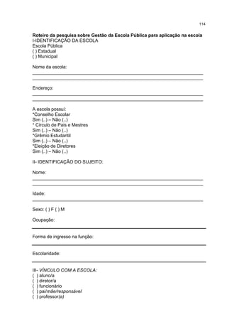 114
Roteiro da pesquisa sobre Gestão da Escola Pública para aplicação na escola
I-IDENTIFICAÇÃO DA ESCOLA
Escola Pública
( ) Estadual
( ) Municipal
Nome da escola:
___________________________________________________________________
___________________________________________________________________
Endereço:
___________________________________________________________________
___________________________________________________________________
A escola possuí:
*Conselho Escolar
Sim (..) – Não (..)
* Círculo de Pais e Mestres
Sim (..) – Não (..)
*Grêmio Estudantil
Sim (..) – Não (..)
*Eleição de Diretores
Sim (..) – Não (..)
II- IDENTIFICAÇÃO DO SUJEITO:
Nome:
___________________________________________________________________
___________________________________________________________________
Idade:
___________________________________________________________________
Sexo: ( ) F ( ) M
Ocupação:
Forma de ingresso na função:
Escolaridade:
III- VÍNCULO COM A ESCOLA:
( ) aluno/a
( ) diretor/a
( ) funcionário
( ) pai/mãe/responsável
( ) professor(a)
 