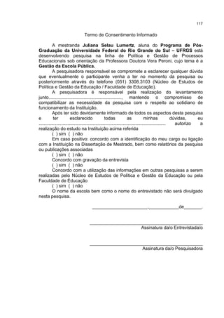 117
Termo de Consentimento Informado
A mestranda Juliana Selau Lumertz, aluna do Programa de Pós-
Graduação da Universidade Federal do Rio Grande do Sul – UFRGS está
desenvolvendo pesquisa na linha de Política e Gestão de Processos
Educacionais sob orientação da Professora Doutora Vera Peroni, cujo tema é a
Gestão da Escola Pública.
A pesquisadora responsável se compromete a esclarecer qualquer dúvida
que eventualmente o participante venha a ter no momento da pesquisa ou
posteriormente através do telefone (051) 3308.3103 (Núcleo de Estudos de
Política e Gestão da Educação / Faculdade de Educação).
A pesquisadora é responsável pela realização do levantamento
junto.........................................................., mantendo o compromisso de
compatibilizar as necessidade da pesquisa com o respeito ao cotidiano de
funcionamento da Instituição.
Após ter sido devidamente informado de todos os aspectos desta pesquisa
e ter esclarecido todas as minhas dúvidas, eu
..................................................................................................... autorizo a
realização do estudo na Instituição acima referida
( ) sim ( ) não
Em caso positivo: concordo com a identificação do meu cargo ou ligação
com a Instituição na Dissertação de Mestrado, bem como relatórios da pesquisa
ou publicações associadas
( ) sim ( ) não
Concordo com gravação da entrevista
( ) sim ( ) não
Concordo com a utilização das informações em outras pesquisas a serem
realizadas pelo Núcleo de Estudos de Política e Gestão da Educação ou pela
Faculdade de Educação
( ) sim ( ) não
O nome da escola bem como o nome do entrevistado não será divulgado
nesta pesquisa.
______________________,____________de_______.
_____________________________________________
Assinatura da/o Entrevistada/o
_____________________________________________
Assinatura da/o Pesquisadora
 