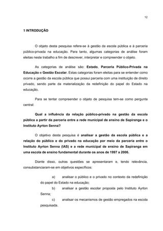 12
1 INTRODUÇÃO
O objeto desta pesquisa refere-se à gestão da escola pública e à parceria
público-privada na educação. Para tanto, algumas categorias de análise foram
eleitas neste trabalho a fim de descrever, interpretar e compreender o objeto.
As categorias de análise são: Estado, Parceria Público-Privada na
Educação e Gestão Escolar. Estas categorias foram eleitas para se entender como
ocorre a gestão da escola pública que possui parceria com uma instituição de direito
privado, sendo parte da materialização da redefinição do papel do Estado na
educação.
Para se tentar compreender o objeto de pesquisa tem-se como pergunta
central:
Qual a influência da relação público-privado na gestão da escola
pública a partir da parceria entre a rede municipal de ensino de Sapiranga e o
Instituto Ayrton Senna?
O objetivo desta pesquisa é analisar a gestão da escola pública e a
relação do público e do privado na educação por meio da parceria entre o
Instituto Ayrton Senna (IAS) e a rede municipal de ensino de Sapiranga em
uma escola de ensino fundamental durante os anos de 1997 a 2006.
Diante disso, outras questões se apresentaram e, tendo relevância,
consubstanciaram-se em objetivos específicos:
a) analisar o público e o privado no contexto da redefinição
do papel do Estado na educação;
b) analisar a gestão escolar proposta pelo Instituto Ayrton
Senna;
c) analisar os mecanismos de gestão empregados na escola
pesquisada.
 