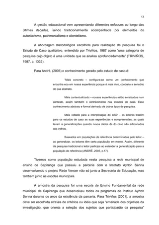 13
A gestão educacional vem apresentando diferentes enfoques ao longo das
últimas décadas, sendo tradicionalmente acompanhada por elementos do
autoritarismo, patrimonialismo e clientelismo.
A abordagem metodológica escolhida para realização da pesquisa foi o
Estudo de Caso qualitativo, entendido por Triviños, 1987 como “uma categoria de
pesquisa cujo objeto é uma unidade que se analisa aprofundadamente” (TRIVIÑOS,
1987, p. 1333).
Para André, (2005) o conhecimento gerado pelo estudo de caso é:
“Mais concreto – configura-se como um conhecimento que
encontra eco em nossa experiência porque é mais vivo, concreto e sensório
do que abstrato.
Mais contextualizado – nossas experiências estão enraizadas num
contexto, assim também o conhecimento nos estudos de caso. Esse
conhecimento abstrato e formal derivado de outros tipos de pesquisa.
Mais voltado para a interpretação do leitor – os leitores trazem
para os estudos de caso as suas experiências e compreensões, as quais
levam a generalizações quando novos dados de do caso são adicionados
aos velhos.
Baseados em populações de referência determinadas pelo leitor –
ao generalizar, os leitores têm certa população em mente. Assim, diferente
da pesquisa tradicional o leitor participa ao estender a generalização para a
população de referência (ANDRÉ, 2005, p.17).
Tivemos como população estudada nesta pesquisa a rede municipal de
ensino de Sapiranga que possuiu a parceria com o Instituto Ayrton Senna
desenvolvendo o projeto Rede Vencer não só junto a Secretaria de Educação, mas
também junto às escolas municipais.
A amostra da pesquisa foi uma escola de Ensino Fundamental da rede
municipal de Sapiranga que desenvolveu todos os programas do Instituo Ayrton
Senna durante os anos da existência da parceria. Para Triviños (2001), a amostra
deve ser escolhida através de critérios ou idéia que seja “emanada dos objetivos da
investigação, que orienta a seleção dos sujeitos que participarão da pesquisa”
 