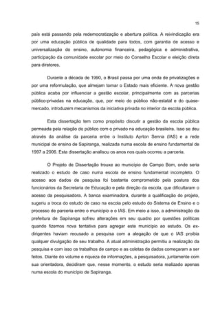 15
país está passando pela redemocratização e abertura política. A reivindicação era
por uma educação pública de qualidade para todos, com garantia de acesso e
universalização do ensino, autonomia financeira, pedagógica e administrativa,
participação da comunidade escolar por meio do Conselho Escolar e eleição direta
para diretores.
Durante a década de 1990, o Brasil passa por uma onda de privatizações e
por uma reformulação, que almejam tornar o Estado mais eficiente. A nova gestão
pública acaba por influenciar a gestão escolar, principalmente com as parcerias
público-privadas na educação, que, por meio do público não-estatal e do quase-
mercado, introduzem mecanismos da iniciativa privada no interior da escola pública.
Esta dissertação tem como propósito discutir a gestão da escola pública
permeada pela relação do público com o privado na educação brasileira. Isso se deu
através da análise da parceria entre o Instituto Ayrton Senna (IAS) e a rede
municipal de ensino de Sapiranga, realizada numa escola de ensino fundamental de
1997 a 2006. Esta dissertação analisou os anos nos quais ocorreu a parceria.
O Projeto de Dissertação trouxe ao município de Campo Bom, onde seria
realizado o estudo de caso numa escola de ensino fundamental incompleto. O
acesso aos dados de pesquisa foi bastante comprometido pela postura dos
funcionários da Secretaria de Educação e pela direção da escola, que dificultaram o
acesso da pesquisadora. A banca examinadora, durante a qualificação do projeto,
sugeriu a troca do estudo de caso na escola pelo estudo do Sistema de Ensino e o
processo de parceria entre o município e o IAS. Em meio a isso, a administração da
prefeitura de Sapiranga sofreu alterações em seu quadro por questões políticas
quando fizemos nova tentativa para agregar este município ao estudo. Os ex-
dirigentes haviam recusado a pesquisa com a alegação de que o IAS proibia
qualquer divulgação de seu trabalho. A atual administração permitiu a realização da
pesquisa e com isso os trabalhos de campo e as coletas de dados começaram a ser
feitos. Diante do volume e riqueza de informações, a pesquisadora, juntamente com
sua orientadora, decidiram que, nesse momento, o estudo seria realizado apenas
numa escola do município de Sapiranga.
 