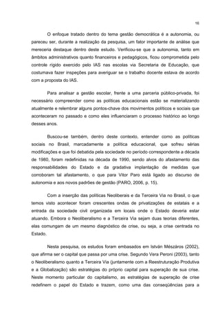 16
O enfoque tratado dentro do tema gestão democrática é a autonomia, ou
pareceu ser, durante a realização da pesquisa, um fator importante de análise que
mereceria destaque dentro deste estudo. Verificou-se que a autonomia, tanto em
âmbitos administrativos quanto financeiros e pedagógicos, ficou comprometida pelo
controle rígido exercido pelo IAS nas escolas via Secretaria de Educação, que
costumava fazer inspeções para averiguar se o trabalho docente estava de acordo
com a proposta do IAS.
Para analisar a gestão escolar, frente a uma parceria público-privada, foi
necessário compreender como as políticas educacionais estão se materializando
atualmente e relembrar alguns pontos-chave dos movimentos políticos e sociais que
aconteceram no passado e como eles influenciaram o processo histórico ao longo
desses anos.
Buscou-se também, dentro deste contexto, entender como as políticas
sociais no Brasil, marcadamente a política educacional, que sofreu sérias
modificações e que foi debatida pela sociedade no período correspondente a década
de 1980, foram redefinidas na década de 1990, sendo alvos do afastamento das
responsabilidades do Estado e da gradativa implantação de medidas que
corroboram tal afastamento, o que para Vitor Paro está ligado ao discurso de
autonomia e aos novos padrões de gestão (PARO, 2006, p. 15).
Com a inserção das políticas Neoliberais e da Terceira Via no Brasil, o que
temos visto acontecer foram crescentes ondas de privatizações de estatais e a
entrada da sociedade civil organizada em locais onde o Estado deveria estar
atuando. Embora o Neoliberalismo e a Terceira Via sejam duas teorias diferentes,
elas comungam de um mesmo diagnóstico de crise, ou seja, a crise centrada no
Estado.
Nesta pesquisa, os estudos foram embasados em István Mészáros (2002),
que afirma ser o capital que passa por uma crise. Segundo Vera Peroni (2003), tanto
o Neoliberalismo quanto a Terceira Via (juntamente com a Reestruturação Produtiva
e a Globalização) são estratégias do próprio capital para superação de sua crise.
Neste momento particular do capitalismo, as estratégias de superação de crise
redefinem o papel do Estado e trazem, como uma das conseqüências para a
 