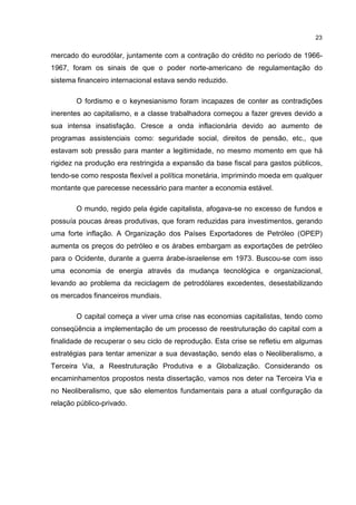 23
mercado do eurodólar, juntamente com a contração do crédito no período de 1966-
1967, foram os sinais de que o poder norte-americano de regulamentação do
sistema financeiro internacional estava sendo reduzido.
O fordismo e o keynesianismo foram incapazes de conter as contradições
inerentes ao capitalismo, e a classe trabalhadora começou a fazer greves devido a
sua intensa insatisfação. Cresce a onda inflacionária devido ao aumento de
programas assistenciais como: seguridade social, direitos de pensão, etc., que
estavam sob pressão para manter a legitimidade, no mesmo momento em que há
rigidez na produção era restringida a expansão da base fiscal para gastos públicos,
tendo-se como resposta flexível a política monetária, imprimindo moeda em qualquer
montante que parecesse necessário para manter a economia estável.
O mundo, regido pela égide capitalista, afogava-se no excesso de fundos e
possuía poucas áreas produtivas, que foram reduzidas para investimentos, gerando
uma forte inflação. A Organização dos Países Exportadores de Petróleo (OPEP)
aumenta os preços do petróleo e os árabes embargam as exportações de petróleo
para o Ocidente, durante a guerra árabe-israelense em 1973. Buscou-se com isso
uma economia de energia através da mudança tecnológica e organizacional,
levando ao problema da reciclagem de petrodólares excedentes, desestabilizando
os mercados financeiros mundiais.
O capital começa a viver uma crise nas economias capitalistas, tendo como
conseqüência a implementação de um processo de reestruturação do capital com a
finalidade de recuperar o seu ciclo de reprodução. Esta crise se refletiu em algumas
estratégias para tentar amenizar a sua devastação, sendo elas o Neoliberalismo, a
Terceira Via, a Reestruturação Produtiva e a Globalização. Considerando os
encaminhamentos propostos nesta dissertação, vamos nos deter na Terceira Via e
no Neoliberalismo, que são elementos fundamentais para a atual configuração da
relação público-privado.
 