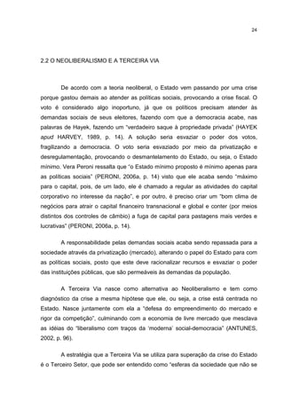 24
2.2 O NEOLIBERALISMO E A TERCEIRA VIA
De acordo com a teoria neoliberal, o Estado vem passando por uma crise
porque gastou demais ao atender as políticas sociais, provocando a crise fiscal. O
voto é considerado algo inoportuno, já que os políticos precisam atender às
demandas sociais de seus eleitores, fazendo com que a democracia acabe, nas
palavras de Hayek, fazendo um “verdadeiro saque à propriedade privada” (HAYEK
apud HARVEY, 1989, p. 14). A solução seria esvaziar o poder dos votos,
fragilizando a democracia. O voto seria esvaziado por meio da privatização e
desregulamentação, provocando o desmantelamento do Estado, ou seja, o Estado
mínimo. Vera Peroni ressalta que “o Estado mínimo proposto é mínimo apenas para
as políticas sociais” (PERONI, 2006a, p. 14) visto que ele acaba sendo “máximo
para o capital, pois, de um lado, ele é chamado a regular as atividades do capital
corporativo no interesse da nação”, e por outro, é preciso criar um “bom clima de
negócios para atrair o capital financeiro transnacional e global e conter (por meios
distintos dos controles de câmbio) a fuga de capital para pastagens mais verdes e
lucrativas” (PERONI, 2006a, p. 14).
A responsabilidade pelas demandas sociais acaba sendo repassada para a
sociedade através da privatização (mercado), alterando o papel do Estado para com
as políticas sociais, posto que este deve racionalizar recursos e esvaziar o poder
das instituições públicas, que são permeáveis às demandas da população.
A Terceira Via nasce como alternativa ao Neoliberalismo e tem como
diagnóstico da crise a mesma hipótese que ele, ou seja, a crise está centrada no
Estado. Nasce juntamente com ela a “defesa do empreendimento do mercado e
rigor da competição”, culminando com a economia de livre mercado que mesclava
as idéias do “liberalismo com traços da ‘moderna’ social-democracia” (ANTUNES,
2002, p. 96).
A estratégia que a Terceira Via se utiliza para superação da crise do Estado
é o Terceiro Setor, que pode ser entendido como “esferas da sociedade que não se
 
