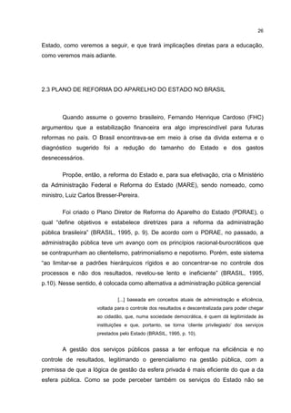 26
Estado, como veremos a seguir, e que trará implicações diretas para a educação,
como veremos mais adiante.
2.3 PLANO DE REFORMA DO APARELHO DO ESTADO NO BRASIL
Quando assume o governo brasileiro, Fernando Henrique Cardoso (FHC)
argumentou que a estabilização financeira era algo imprescindível para futuras
reformas no país. O Brasil encontrava-se em meio à crise da divida externa e o
diagnóstico sugerido foi a redução do tamanho do Estado e dos gastos
desnecessários.
Propõe, então, a reforma do Estado e, para sua efetivação, cria o Ministério
da Administração Federal e Reforma do Estado (MARE), sendo nomeado, como
ministro, Luiz Carlos Bresser-Pereira.
Foi criado o Plano Diretor de Reforma do Aparelho do Estado (PDRAE), o
qual “define objetivos e estabelece diretrizes para a reforma da administração
pública brasileira” (BRASIL, 1995, p. 9). De acordo com o PDRAE, no passado, a
administração pública teve um avanço com os princípios racional-burocráticos que
se contrapunham ao clientelismo, patrimonialismo e nepotismo. Porém, este sistema
“ao limitar-se a padrões hierárquicos rígidos e ao concentrar-se no controle dos
processos e não dos resultados, revelou-se lento e ineficiente” (BRASIL, 1995,
p.10). Nesse sentido, é colocada como alternativa a administração pública gerencial
[...] baseada em conceitos atuais de administração e eficiência,
voltada para o controle dos resultados e descentralizada para poder chegar
ao cidadão, que, numa sociedade democrática, é quem dá legitimidade às
instituições e que, portanto, se torna ‘cliente privilegiado’ dos serviços
prestados pelo Estado (BRASIL, 1995, p. 10).
A gestão dos serviços públicos passa a ter enfoque na eficiência e no
controle de resultados, legitimando o gerencialismo na gestão pública, com a
premissa de que a lógica de gestão da esfera privada é mais eficiente do que a da
esfera pública. Como se pode perceber também os serviços do Estado não se
 