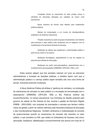 30
Limitações físicas ao crescimento do setor privado versus a
infinidade de demandas efetuadas por cidadãos de menor nível
educacional;
Busca intensiva de formas mais efetivas para implementar
políticas públicas;
Manejo da incorporação a um mundo de interdependência
acelerada e de dinâmica imprevisível;
Pressão crescente por parte de grupos empresariais e da indústria
para promover o setor público mais condizente com os negócios, com os
investimentos e fornecimento eficiente de serviços;
Mudanças de valores que questionam a administração pública a
partir de seu interior e do exterior;
Mudanças tecnológicas, especialmente no que diz respeito ao
potencial para difusão da informação;
Mudanças nos perfis sócio-demográficos, especialmente com o
envelhecimento das populações (ORMOND; LÖFFLER, 1999, p. 84).
Estes autores alegam que tais pressões colocam em juízo as estruturas
administrativas e tomadas de decisões políticas, e também fazem com que a
administração pública e o serviço público sejam tomados sob uma nova forma de
pensar, buscando possíveis mudanças.
A Nova Gerência Pública dá ênfase à “gerência de contratos, na introdução
de mecanismos de mercado no setor público e a vinculação da remuneração com o
desempenho” (ORMOND; LÖFFLER, 1999, p. 85). Pode-se verificar tais
encaminhamentos, no campo educacional, nos Contratos de Gestão proposto pelo
governo do estado do Rio Grande do Sul, durante a gestão de Germano Rigotto
(PMDB - 2003-2006), com proposta de premiações a escolas que tenham melhor
índice de gestão a partir de critérios definidos pela Secretaria Estadual de Educação
e das Coordenadorias Regionais. Também verificamos a materialização do conceito
de quase-mercado quando os mecanismos de mercado são inseridos no setor
público, o que acontece no IAS, que institui os Indicadores de Sucesso, tais como:
aprovação, freqüência, alfabetização e encaminhamento dos alunos com mais de 15
 
