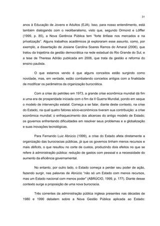 31
anos à Educação de Jovens e Adultos (EJA). Isso, para nosso entendimento, está
também dialogando com o neoliberalismo, visto que, segundo Ormond e Löffler
(1999, p. 85), a Nova Gerência Pública tem “forte ênfase nos mercados e na
privatização”. Alguns trabalhos acadêmicos já exploraram esse assunto, como, por
exemplo, a dissertação de Josiane Carolina Soares Ramos do Amaral (2006), que
tratou da trajetória da gestão democrática na rede estadual do Rio Grande do Sul, e
a tese de Theresa Adrião publicada em 2006, que trata da gestão e reforma do
ensino paulista.
O que estamos vendo é que alguns conceitos estão surgindo como
novidade, mas, em verdade, estão combatendo conceitos antigos com a finalidade
de modificar os parâmetros da organização burocrática.
Com a crise do petróleo em 1973, a grande crise econômica mundial dá fim
a uma era de prosperidade iniciada com o fim da II Guerra Mundial, pondo em xeque
o modelo de intervenção estatal. Começa a se falar, diante deste contexto, na crise
do Estado, na qual quatro fatores sócio-econômicos tiveram sua contribuição: a crise
econômica mundial; o enfraquecimento dos alicerces do antigo modelo de Estado;
os governos enfrentando dificuldades em resolver seus problemas e a globalização
e suas inovações tecnológicas.
Para Fernando Luiz Abrúcio (1999), a crise do Estado afeta diretamente a
organização das burocracias públicas, já que os governos tinham menos recursos e
mais déficits, o que resultou no corte de custos, produzindo dois efeitos no que se
refere à administração pública: redução de gastos com pessoal e a necessidade do
aumento da eficiência governamental.
No entanto, por outro lado, o Estado começa a perder seu poder de ação,
fazendo surgir, nas palavras de Abrúcio “não só um Estado com menos recursos,
mas um Estado nacional com menos poder” (ABRÚCIO, 1999, p. 177). Diante desse
contexto surge a proposição de uma nova burocracia.
Três correntes da administração pública inglesa presentes nas décadas de
1980 e 1990 debatem sobre a Nova Gestão Pública aplicada ao Estado:
 