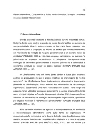 32
Gerencialismo Puro, Consumerism e Public servic Orentation. A seguir, uma breve
descrição dessas três correntes:
1º Gerencialismo Puro
Devido à questão financeira, o modelo gerencial puro foi implantado na Grã-
Bretanha, tendo como objetivo a redução de custos do setor público e o aumento de
sua produtividade. Quando estas mudanças na burocracia foram propostas, elas
estavam vinculadas a um projeto de reforma do Estado que se caracterizou como
um “movimento de retração da máquina governamental a um número menor de
atividades” (ABRÚCIO, 1999, p. 183). Isso provocou, na Inglaterra, por exemplo, “a
privatização de empresas nacionalizadas no pós-guerra, desregulamentação,
devolução de atividades governamentais à iniciativa privada ou à comunidade e
constantes tentativas de reduzir os gastos públicos” (CAIDEN; BUTLER apud
ABRÚCIO, 1999, p. 182).
O Gerencialismo Puro tem como ponto central a busca pela eficiência,
partindo do pressuposto de que é “preciso modificar as engrenagens do modelo
weberiano”. Na Grã-Bretanha foram implementados determinados instrumentos
gerenciais na administração: maior atenção aos instrumentos de racionalização
orçamentária, possibilitando uma maior “consciência dos custos” Para atingir este
propósito, foram utilizadas técnicas de desempenho e controle orçamentário, tendo
como principal iniciativa a Financial Management Iniciative (FMI). Logo após foram
adotados os instrumentos de avaliação de desempenho organizacional, que tinham
por objetivo mensurar a “performance governamental” (CAIDEN; BUTLER apud
ABRÚCIO, 1999, p. 182).
Para dar maior autonomia às agências e aos departamentos, foi introduzida
a descentralização administrativa como outra forma de organização. “A
descentralização foi concebida a partir de uma definição clara dos objetivos de cada
agência, os quais deveriam ser cumpridos sob a vigilância e o controle do poder
central” (CAIDEN; BUTLER apud ABRÚCIO, 1999, p.182). Isso nos mostra que
 