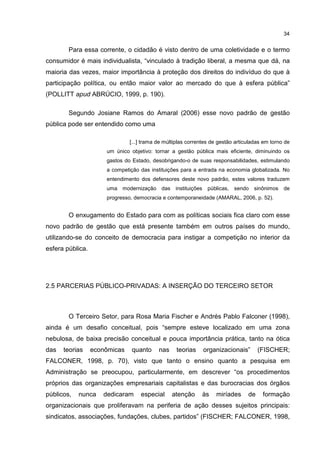 34
Para essa corrente, o cidadão é visto dentro de uma coletividade e o termo
consumidor é mais individualista, “vinculado à tradição liberal, a mesma que dá, na
maioria das vezes, maior importância à proteção dos direitos do indivíduo do que à
participação política, ou então maior valor ao mercado do que à esfera pública”
(POLLITT apud ABRÚCIO, 1999, p. 190).
Segundo Josiane Ramos do Amaral (2006) esse novo padrão de gestão
pública pode ser entendido como uma
[...] trama de múltiplas correntes de gestão articuladas em torno de
um único objetivo: tornar a gestão pública mais eficiente, diminuindo os
gastos do Estado, desobrigando-o de suas responsabilidades, estimulando
a competição das instituições para a entrada na economia globalizada. No
entendimento dos defensores deste novo padrão, estes valores traduzem
uma modernização das instituições públicas, sendo sinônimos de
progresso, democracia e contemporaneidade (AMARAL, 2006, p. 52).
O enxugamento do Estado para com as políticas sociais fica claro com esse
novo padrão de gestão que está presente também em outros países do mundo,
utilizando-se do conceito de democracia para instigar a competição no interior da
esfera pública.
2.5 PARCERIAS PÚBLICO-PRIVADAS: A INSERÇÃO DO TERCEIRO SETOR
O Terceiro Setor, para Rosa Maria Fischer e Andrés Pablo Falconer (1998),
ainda é um desafio conceitual, pois “sempre esteve localizado em uma zona
nebulosa, de baixa precisão conceitual e pouca importância prática, tanto na ótica
das teorias econômicas quanto nas teorias organizacionais” (FISCHER;
FALCONER, 1998, p. 70), visto que tanto o ensino quanto a pesquisa em
Administração se preocupou, particularmente, em descrever “os procedimentos
próprios das organizações empresariais capitalistas e das burocracias dos órgãos
públicos, nunca dedicaram especial atenção às miríades de formação
organizacionais que proliferavam na periferia de ação desses sujeitos principais:
sindicatos, associações, fundações, clubes, partidos” (FISCHER; FALCONER, 1998,
 