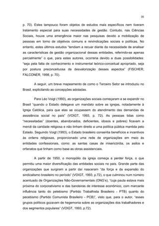 35
p. 70). Estes tampouco foram objetos de estudos mais específicos nem tiveram
tratamento especial para suas necessidades de gestão. Contudo, nas Ciências
Sociais, houve uma emergência maior nas pesquisas devido a mobilização de
pessoas em torno de objetivos comuns e reivindicações sociais e políticas. No
entanto, estes últimos estudos “tendiam a recuar diante da necessidade de analisar
as características de gestão organizacional dessas entidades, referindo-se apenas
parcialmente” o que, para estes autores, ocorreria devido a duas possibilidades:
“seja pela falta de conhecimento e instrumental teórico-conceitual apropriado, seja
por postura preconceituosa de desvalorização desses aspectos” (FISCHER;
FALCONER, 1998, p. 70).
A seguir, um breve mapeamento de como o Terceiro Setor se introduziu no
Brasil, explicitando as concepções adotadas.
Para Léo Voigt (1993), as organizações sociais começaram a se expandir no
Brasil “quando o Estado delegava um mandato sobre as igrejas, notadamente à
Igreja Católica, para que elas se ocupassem do atendimento das demandas de
assistência social no país” (VOIGT, 1993, p. 72). As pessoas tidas como
“necessitadas” (doentes, abandonados, deficientes, idosos e pobres) ficavam a
mercê da caridade religiosa e não tinham direito a uma política pública mantida pelo
Estado. Seguindo Voigt (1993), o Estado brasileiro consentia benefícios e incentivos
às ordens religiosas, proporcionado uma rede de organizações em meio às
entidades confessionais, como: as santas casas de misericórdia, os asilos e
orfanatos que tinham como base as obras assistenciais.
A partir de 1950, o monopólio da igreja começa a perder força, o que
permitiu uma maior diversificação das entidades sociais no país. Grande parte das
organizações que surgiram a partir daí nasceram “da força e da expansão do
sindicalismo brasileiro no período” (VOIGT, 1993, p.72), o que culminou num número
acentuado de Organizações Não-Governamentais (ONG’s), “cuja pauta estava mais
próxima do corporativismo e das bandeiras de interesse econômico, com marcante
influência tanto do petebismo (Partido Trabalhista Brasileiro - PTB) quanto do
pecebismo (Partido Comunista Brasileiro - PCB)”, visto que, para o autor, “esses
grupos políticos gozavam de hegemonia sobre as organizações dos trabalhadores e
dos segmentos populares” (VOIGT, 1993, p.72).
 