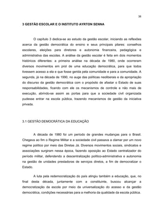 38
3 GESTÃO ESCOLAR E O INSTITUTO AYRTON SENNA
O capítulo 3 dedica-se ao estudo da gestão escolar, iniciando as reflexões
acerca da gestão democrática do ensino e seus principais pilares: conselhos
escolares, eleições para diretores e autonomia financeira, pedagógica e
administrativa das escolas. A análise da gestão escolar é feita em dois momentos
históricos diferentes: a primeira análise na década de 1980, onde ocorreram
diversos movimentos em prol de uma educação democrática, para que todos
tivessem acesso a ela e que fosse gerida pela comunidade e para a comunidade. A
segunda, já na década de 1990, no auge das políticas neoliberais e da apropriação
do discurso da gestão democrática com o propósito de afastar o Estado de suas
responsabilidades, ficando com ele os mecanismos de controle e não mais de
execução, abrindo-se assim as portas para que a sociedade civil organizada
pudesse entrar na escola pública, trazendo mecanismos de gestão da iniciativa
privada.
3.1 GESTÃO DEMOCRÁTICA DA EDUCAÇÃO
A década de 1980 foi um período de grandes mudanças para o Brasil.
Chegava ao fim o Regime Militar e a sociedade civil passava a clamar por um novo
regime político por meio das Diretas Já. Diversos movimentos sociais, sindicatos e
associações surgiram nessa época, fazendo oposição ao Estado centralizador do
período militar, defendendo a descentralização político-administrativa e autonomia
na gestão de unidades prestadoras de serviços diretos, a fim de democratizar o
Estado.
A luta pela redemocratização do país atingiu também a educação, que, no
final desta década, juntamente com a constituinte, buscou alcançar a
democratização da escola por meio da universalização do acesso e da gestão
democrática, condições necessárias para a melhoria da qualidade da escola pública.
 