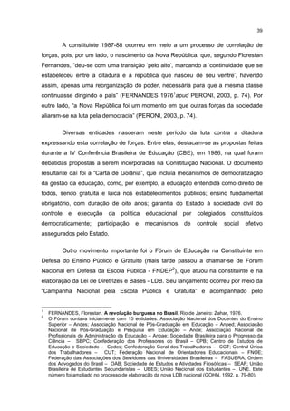 39
A constituinte 1987-88 ocorreu em meio a um processo de correlação de
forças, pois, por um lado, o nascimento da Nova República, que, segundo Florestan
Fernandes, “deu-se com uma transição ‘pelo alto’, marcando a ‘continuidade que se
estabeleceu entre a ditadura e a república que nasceu de seu ventre’, havendo
assim, apenas uma reorganização do poder, necessária para que a mesma classe
continuasse dirigindo o país” (FERNANDES 19761
apud PERONI, 2003, p. 74). Por
outro lado, “a Nova República foi um momento em que outras forças da sociedade
aliaram-se na luta pela democracia” (PERONI, 2003, p. 74).
Diversas entidades nasceram neste período da luta contra a ditadura
expressando esta correlação de forças. Entre elas, destacam-se as propostas feitas
durante a IV Conferência Brasileira de Educação (CBE), em 1986, na qual foram
debatidas propostas a serem incorporadas na Constituição Nacional. O documento
resultante daí foi a “Carta de Goiânia”, que incluía mecanismos de democratização
da gestão da educação, como, por exemplo, a educação entendida como direito de
todos, sendo gratuita e laica nos estabelecimentos públicos; ensino fundamental
obrigatório, com duração de oito anos; garantia do Estado à sociedade civil do
controle e execução da política educacional por colegiados constituídos
democraticamente; participação e mecanismos de controle social efetivo
assegurados pelo Estado.
Outro movimento importante foi o Fórum de Educação na Constituinte em
Defesa do Ensino Público e Gratuito (mais tarde passou a chamar-se de Fórum
Nacional em Defesa da Escola Pública - FNDEP2
), que atuou na constituinte e na
elaboração da Lei de Diretrizes e Bases - LDB. Seu lançamento ocorreu por meio da
“Campanha Nacional pela Escola Pública e Gratuita” e acompanhado pelo
1
FERNANDES, Florestan. A revolução burguesa no Brasil. Rio de Janeiro: Zahar, 1976.
2
O Fórum contava inicialmente com 15 entidades: Associação Nacional dos Docentes do Ensino
Superior – Andes; Associação Nacional de Pós-Graduação em Educação – Anped; Associação
Nacional de Pós-Graduação e Pesquisa em Educação – Ande; Associação Nacional de
Profissionais de Administração da Educação – Anpae; Sociedade Brasileira para o Progresso da
Ciência – SBPC; Confederação dos Professores do Brasil – CPB; Centro de Estudos de
Educação e Sociedade – Cedes; Confederação Geral dos Trabalhadores – CGT; Central Única
dos Trabalhadores – CUT; Federação Nacional de Orientadores Educacionais – FNOE;
Federação das Associações dos Servidores das Universidades Brasileiras – FASUBRA; Ordem
dos Advogados do Brasil – OAB; Sociedade de Estudos e Atividades Filosóficas – SEAF; União
Brasileira de Estudantes Secundaristas – UBES; União Nacional dos Estudantes – UNE. Este
número foi ampliado no processo de elaboração da nova LDB nacional (GOHN, 1992, p. 79-80).
 