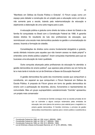 40
“Manifesto em Defesa da Escola Pública e Gratuita”. O Fórum surgiu como um
espaço para debater a construção de um projeto para a educação como um todo e
não somente para a escola, lutando pela redemocratização da educação e
objetivando a elaboração de uma carta magna para o país.
A educação pública e gratuita como direito de todos e dever do Estado e da
família foi conquistada no Brasil com a Constituição Federal de 1988. A garantia
destes direitos foi resultante da luta dos profissionais da educação, que
reivindicavam uma escola mais democrática pautada na gestão e universalização do
acesso, focando a formação do cidadão.
Consolidações de direitos como ensino fundamental obrigatório e gratuito,
sendo ofertado inclusive para aqueles que não tiveram acesso na idade própria3
e
entendido como direito público subjetivo4
, foram conquistas importantes para que se
buscasse uma educação de maior qualidade.
Outra conquista alcançada pelos profissionais da educação foi atendida: a
gestão democrática do ensino público5
, que aparece pela primeira vez em forma de
lei e mais tarde é incluída na Lei de Diretrizes e Bases da Educação Nacional6
.
A gestão democrática fez parte dos movimentos sociais que compunham a
constituinte, em especial as que compunham o Fórum Nacional em Defesa da
Escola Pública. A proposta do Fórum girava em torno da gestão democrática do
ensino com a participação de docentes, alunos, funcionários e representantes da
comunidade. Mas um grupo suprapartidário autodenominado “Centrão” apresentou
um projeto mais conservador
A emenda do Centrão conseguiu livrar as escolas privadas de ter
que se submeter a alguns avanços reclamados pelas entidades de
educação, tais como planos de carreira e piso salarial para o magistério e a
própria gestão democrática. O Centrão minimizou o princípio de gestão
democrática reconhecendo-o apenas para o ensino público e substituindo-a
3
Constituição Federal de 1988, art. 208, inciso I. (BRASIL, 1988).
4
Constituição Federal de 1988, art. 208, § 1º. (BRASIL, 1988).
5
Constituição Federal de 1988, art. 206, § VI. (BRASIL, 1988).
6
Lei de Diretrizes e Bases da Educação Nacional, art. 2º, § VIII. (BRASIL, 1988).
 