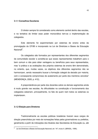 43
3.1.1 Conselhos Escolares
O diretor sempre foi considerado como elemento central dentro das escolas,
e na tentativa de limitar esse poder monocrático tem-se a implementação de
colegiados.
Este elemento foi experimentado por sistemas de ensino antes da
promulgação da CF/88 e incorporado na Lei de Diretrizes e Bases da Educação
Nacional8
.
Os colegiados são formados por representantes dos diferentes segmentos
da comunidade escolar e acredita-se que esses representantes trabalhem para o
bem comum e não para obter vantagens ou benefícios para seus representados,
mas “a prática e as avaliações dos próprios sistemas de ensino têm demonstrado,
no entanto, que, muitas vezes, os objetivos dos diferentes segmentos não se
harmonizam, sendo necessário buscar a formação colegial da decisão por maioria,
com o conseqüente compromisso de acatamento por parte dos membros vencidos”
(MENDONÇA, 2000, p. 412).
A preponderância por parte dos docentes sobre os demais segmentos ainda
é muito grande nas escolas. As dificuldades na constituição e funcionamento dos
colegiados esbarram, principalmente, no fato de quem nem todos os sistemas os
implantaram.
3.1.2 Eleição para Diretores
Tradicionalmente as escolas públicas brasileiras tiveram seus cargos de
direção preenchidos por meio de nomeações feitas pelos governadores ou prefeitos,
geralmente a partir de indicações dos titulares das Secretarias de Educação ou, até
8
Lei de Diretrizes e Bases da Educação Nacional, art. 14º, inciso II. (BRASIL, 1996).
 