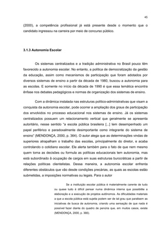 45
(2000), a competência profissional já está presente desde o momento que o
candidato ingressou na carreira por meio de concurso público.
3.1.3 Autonomia Escolar
Os sistemas centralizados e a tradição administrativa no Brasil pouco têm
favorecido a autonomia escolar. No entanto, a política de democratização da gestão
da educação, assim como mecanismos de participação que foram adotados por
diversos sistemas de ensino a partir da década de 1980, buscou a autonomia para
as escolas. E somente no início da década de 1990 é que essa temática encontra
ênfase nos debates pedagógicos e normas de organização dos sistemas de ensino.
Com a dinâmica instalada nas estruturas político-administrativas que visam a
conquista da autonomia escolar, pode ocorrer a ampliação dos graus de participação
dos envolvidos no processo educacional nos sistemas de ensino. Já os sistemas
centralizados possuem um relacionamento vertical que geralmente se apresenta
autoritário, nesse sentido “a escola pública brasileira [...] tem desempenhado um
papel periférico e paradoxalmente desimportante como integrante do sistema de
ensino” (MENDONÇA, 2000, p. 364). O autor alega que as determinações vindas de
superiores atrapalham o trabalho das escolas, principalmente do diretor, e acaba
controlando o cotidiano escolar. Ele alerta também para o fato de que nem mesmo
quem toma as decisões ou formula as políticas educacionais tem autonomia, mas
está subordinado â ocupação de cargos em suas estruturas burocráticas a partir de
relações políticas clientelistas. Dessa maneira, a autonomia escolar enfrenta
diferentes obstáculos que vão desde condições precárias, as quais as escolas estão
submetidas, a imposições normativas ou legais. Para o autor
Se a instituição escolar pública é materialmente carente de tudo
ou quase tudo é difícil pensar numa dinâmica interna que possibilite a
elaboração e a execução de projetos autônomos. As dificuldades materiais
a que a escola pública está sujeita podem ser de tal grau que paralisem as
iniciativas de busca de autonomia, criando uma sensação de que nada é
possível fazer diante do quadro de penúria que, em muitos casos, existe
(MENDONÇA, 2000, p. 366).
 