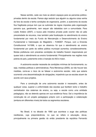 46
Nesse sentido, cada vez mais se abrem espaços para as parcerias público-
privadas dentro da escola. Parece algo sedutor que alguém ou alguma coisa venha
de fora da escola e tenha condições de organizá-la, porém, a autonomia da escola
fica fragilizada porque tem que se submeter às regras impostas pela organização
parceira que, geralmente, nem sequer são debatidas com a comunidade. Para
Lisete Arelaro (2007), a busca pela iniciativa privada pode ocorrer não só pela
precariedade de recursos, mas também pela focalização no atendimento do ensino
fundamental por meio do Fundo de Manutenção e Desenvolvimento do Ensino
Fundamental e Valorização do Magistério - FUNDEF. Porque, com a Emenda
Constitucional 14/1996, o que se observou foi que o atendimento ao ensino
fundamental por parte da esfera pública municipal aumentou consideravelmente.
Muitas prefeituras com precárias condições de trabalho ficaram responsáveis por
quase todo o atendimento ao ensino fundamental. Principalmente nas regiões mais
pobres do país, justamente onde a inserção do IAS é maior.
A autonomia escolar necessita de condições mínimas de funcionamento, ou
seja, medidas políticas e administrativas. Para Mendonça (2000), se não houver tais
medidas, corre-se o risco de se falsear a autonomia escolar, visto que estaria
ocorrendo uma descentralização de obrigações, impedindo que as escolas atuem de
acordo com seus projetos.
Para a construção de uma autonomia escolar é necessário, antes de
qualquer coisa, superar a uniformidade das escolas que facilitam tanto o trabalho
centralizador dos sistemas de ensino, ou seja, a escola como uma entidade
pedagógica, não se detendo apenas em sua existência física. Daí a importância da
construção de um projeto pedagógico próprio com a participação e colaboração
(embora em diferentes níveis) de todos os segmentos escolares.
No Brasil, é na década de 1990 que acontece o auge das políticas
neoliberais, cuja preponderância, no que se refere à educação, dá-se,
principalmente na primeira gestão do então presidente da república Fernando
 