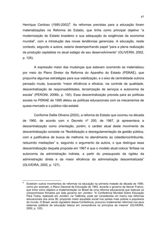 47
Henrique Cardoso (1995-2002)9
. As reformas previstas para a educação foram
materializações na Reforma do Estado, que tinha como principal objetivo “a
modernização do Estado brasileiro e sua adequação às exigências da economia
mundial”, com a introdução das novas tendências gerenciais. A educação, neste
contexto, segundo a autora, estaria desempenhando papel “para a plena realização
da produção capitalista no atual estágio de seu desenvolvimento” (OLIVEIRA, 2002,
p. 126).
A expressão maior das mudanças que estavam ocorrendo se materializou
por meio do Plano Diretor da Reforma do Aparelho do Estado (PDRAE), que
propunha algumas estratégias para sua viabilização, e o eixo de centralidade outrora
pensado muda, buscando “maior eficiência e eficácia, via controle de qualidade,
descentralização de responsabilidades, terceirização de serviços e autonomia da
escola” (PERONI, 2006b, p. 150). Essa descentralização prevista para as políticas
sociais no PDRAE de 1995 afetou as políticas educacionais com os mecanismos de
quase-mercado e o público não-estatal.
Conforme Dalila Oliveira (2002), a reforma do Estado que ocorreu na década
de 1960, de acordo com o Decreto nº 200, de 1967, já apresentava a
descentralização como orientação, porém, o caráter atual deste movimento de
descentralização consiste na “flexibilização e desregulamentação da gestão pública,
com a justificativa de busca de melhoria no atendimento ao cidadão/contribuinte,
reduzindo mediações” e, seguindo o argumento da autora, o que distingue essa
descentralização daquela proposta em 1967 é que o modelo atual coloca “ênfase na
autonomia da administração indireta, a partir do pressuposto da rigidez da
administração direta e da maior eficiência da administração descentralizada”
(OLIVEIRA, 2002, p. 127).
9
Existiram outros movimentos de reformas na educação na primeira metade da década de 1990,
como por exemplo, o Plano Decenal de Educação de 1993, durante o governo de Itamar Franco,
que tinha como objetivo a implementação no Brasil de uma reforma educacional que traduzia os
compromissos firmados por este governo em Jomtien. “A Conferência Mundial Sobre Educação
Para Todos, realizada em Jomtien, na Tailândia, pode ser considerada um marco nas reformas
educacionais dos anos 90, propondo maior equidade social nos países mais pobres e populosos
do mundo. O Brasil, sendo signatário dessa Conferência, procurou implementar reformas nos seus
sistemas públicos de educação básica em consonância os princípios da mesma” (OLIVEIRA,
2002, p. 125).
 