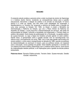 RESUMO
O presente estudo analisa a parceria entre a rede municipal de ensino de Sapiranga
e o Instituto Ayrton Senna, revelando as conseqüências dessa para a gestão
educacional, discutindo a relação do público e do privado na educação. O marco
teórico é a crise do capital, que tem entre suas estratégias de superação o
Neoliberalismo e a Terceira Via, propondo a reforma do Estado para a solução de
uma crise centrada no Estado. Em 1995, no Brasil, é criado o Ministério de
Administração e Reforma do Estado, que cria o Plano Diretor da Reforma do
Aparelho do Estado, o qual propunha a descentralização de serviços, até então de
exclusividade do Estado, incluindo a sociedade civil organizada, o Terceiro Setor ou
público não-estatal. Outra faceta da publicização foi a introdução, na gestão pública,
do quase-mercado, ou seja a lógica da iniciativa privada agindo no setor público.
Diante disso, é apresentado como a gestão escolar vem se reconfigurando nos
últimos anos, principalmente nos anos 1980, com a luta pela gestão democrática do
ensino público, e como esta é ressignificada na década de 1990, quando as políticas
de descentralização se acentuam e trazem, para as políticas sociais, em especial
para a educação, novos padrões de gestão. Este trabalho apresenta o convênio de
um sistema de ensino público (Sapiranga) com o Instituto Ayrton Senna, como forma
de materialização dessas políticas, e as implicações para a gestão da escola pública
pesquisada.
Palavras-chave: Parceria Público-privado. Terceiro Setor. Quase-mercado. Gestão
Escolar. Autonomia.
 