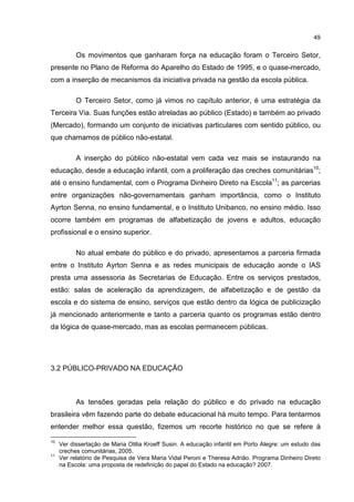 49
Os movimentos que ganharam força na educação foram o Terceiro Setor,
presente no Plano de Reforma do Aparelho do Estado de 1995, e o quase-mercado,
com a inserção de mecanismos da iniciativa privada na gestão da escola pública.
O Terceiro Setor, como já vimos no capítulo anterior, é uma estratégia da
Terceira Via. Suas funções estão atreladas ao público (Estado) e também ao privado
(Mercado), formando um conjunto de iniciativas particulares com sentido público, ou
que chamamos de público não-estatal.
A inserção do público não-estatal vem cada vez mais se instaurando na
educação, desde a educação infantil, com a proliferação das creches comunitárias10
;
até o ensino fundamental, com o Programa Dinheiro Direto na Escola11
; as parcerias
entre organizações não-governamentais ganham importância, como o Instituto
Ayrton Senna, no ensino fundamental, e o Instituto Unibanco, no ensino médio. Isso
ocorre também em programas de alfabetização de jovens e adultos, educação
profissional e o ensino superior.
No atual embate do público e do privado, apresentamos a parceria firmada
entre o Instituto Ayrton Senna e as redes municipais de educação aonde o IAS
presta uma assessoria às Secretarias de Educação. Entre os serviços prestados,
estão: salas de aceleração da aprendizagem, de alfabetização e de gestão da
escola e do sistema de ensino, serviços que estão dentro da lógica de publicização
já mencionado anteriormente e tanto a parceria quanto os programas estão dentro
da lógica de quase-mercado, mas as escolas permanecem públicas.
3.2 PÚBLICO-PRIVADO NA EDUCAÇÃO
As tensões geradas pela relação do público e do privado na educação
brasileira vêm fazendo parte do debate educacional há muito tempo. Para tentarmos
entender melhor essa questão, fizemos um recorte histórico no que se refere à
10
Ver dissertação de Maria Otilia Kroeff Susin. A educação infantil em Porto Alegre: um estudo das
creches comunitárias, 2005.
11
Ver relatório de Pesquisa de Vera Maria Vidal Peroni e Theresa Adrião. Programa Dinheiro Direto
na Escola: uma proposta de redefinição do papel do Estado na educação? 2007.
 