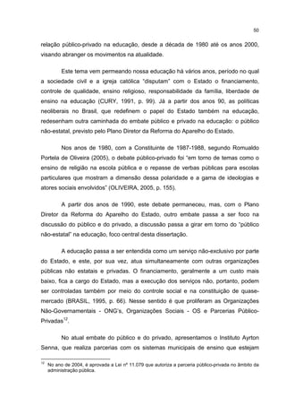 50
relação público-privado na educação, desde a década de 1980 até os anos 2000,
visando abranger os movimentos na atualidade.
Este tema vem permeando nossa educação há vários anos, período no qual
a sociedade civil e a igreja católica “disputam” com o Estado o financiamento,
controle de qualidade, ensino religioso, responsabilidade da família, liberdade de
ensino na educação (CURY, 1991, p. 99). Já a partir dos anos 90, as políticas
neoliberais no Brasil, que redefinem o papel do Estado também na educação,
redesenham outra caminhada do embate público e privado na educação: o público
não-estatal, previsto pelo Plano Diretor da Reforma do Aparelho do Estado.
Nos anos de 1980, com a Constituinte de 1987-1988, segundo Romualdo
Portela de Oliveira (2005), o debate público-privado foi “em torno de temas como o
ensino de religião na escola pública e o repasse de verbas públicas para escolas
particulares que mostram a dimensão dessa polaridade e a gama de ideologias e
atores sociais envolvidos” (OLIVEIRA, 2005, p. 155).
A partir dos anos de 1990, este debate permaneceu, mas, com o Plano
Diretor da Reforma do Aparelho do Estado, outro embate passa a ser foco na
discussão do público e do privado, a discussão passa a girar em torno do “público
não-estatal” na educação, foco central desta dissertação.
A educação passa a ser entendida como um serviço não-exclusivo por parte
do Estado, e este, por sua vez, atua simultaneamente com outras organizações
públicas não estatais e privadas. O financiamento, geralmente a um custo mais
baixo, fica a cargo do Estado, mas a execução dos serviços não, portanto, podem
ser controladas também por meio do controle social e na constituição de quase-
mercado (BRASIL, 1995, p. 66). Nesse sentido é que proliferam as Organizações
Não-Governamentais - ONG’s, Organizações Sociais - OS e Parcerias Público-
Privadas12
.
No atual embate do público e do privado, apresentamos o Instituto Ayrton
Senna, que realiza parcerias com os sistemas municipais de ensino que estejam
12
No ano de 2004, é aprovada a Lei nº 11.079 que autoriza a parceria público-privada no âmbito da
administração pública.
 