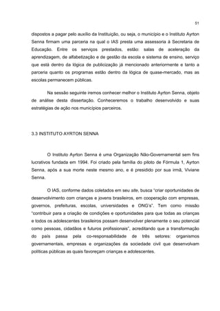 51
dispostos a pagar pelo auxílio da Instituição, ou seja, o município e o Instituto Ayrton
Senna firmam uma parceria na qual o IAS presta uma assessoria à Secretaria de
Educação. Entre os serviços prestados, estão: salas de aceleração da
aprendizagem, de alfabetização e de gestão da escola e sistema de ensino, serviço
que está dentro da lógica de publicização já mencionado anteriormente e tanto a
parceria quanto os programas estão dentro da lógica de quase-mercado, mas as
escolas permanecem públicas.
Na sessão seguinte iremos conhecer melhor o Instituto Ayrton Senna, objeto
de análise desta dissertação. Conheceremos o trabalho desenvolvido e suas
estratégias de ação nos municípios parceiros.
3.3 INSTITUTO AYRTON SENNA
O Instituto Ayrton Senna é uma Organização Não-Governamental sem fins
lucrativos fundada em 1994. Foi criado pela família do piloto de Fórmula 1, Ayrton
Senna, após a sua morte neste mesmo ano, e é presidido por sua irmã, Viviane
Senna.
O IAS, conforme dados coletados em seu site, busca “criar oportunidades de
desenvolvimento com crianças e jovens brasileiros, em cooperação com empresas,
governos, prefeituras, escolas, universidades e ONG’s”. Tem como missão
“contribuir para a criação de condições e oportunidades para que todas as crianças
e todos os adolescentes brasileiros possam desenvolver plenamente o seu potencial
como pessoas, cidadãos e futuros profissionais”, acreditando que a transformação
do país passa pela co-responsabilidade de três setores: organismos
governamentais, empresas e organizações da sociedade civil que desenvolvam
políticas públicas as quais favoreçam crianças e adolescentes.
 