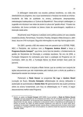 53
A defasagem idade-série nas escolas públicas brasileiras, na visão dos
idealizadores do programa, era o que caracterizava o fracasso da escola ao ensinar,
resultante da falta de qualidade no ensino, professores despreparados,
metodologias inadequadas e a “Cultura da Repetência”. Para corrigir a defasagem, a
sugestão era introduzir nas redes de ensino a cultura da “gestão eficaz”. Focada nos
resultados, ela busca combater os baixos níveis de aprendizagem, repetência e
distorção idade-série.
Atualmente esse Programa é adotado como política pública em seis estados
brasileiros (Goiás, Pernambuco, Tocantins, Paraíba, Sergipe e Mato Grosso) e, além
disso, atua em 318 municípios. Segundo informações no site http://senna.globo.com.
Em 2001, quando o IAS não estava mais em parceria com o CETEB, FNDE,
MEC e Petrobrás, ele continua com o Programa Acelera Brasil e lança o
Programa Escola Campeã14
, que tinha, como foco de trabalho, o fortalecimento da
gestão de Secretarias de Educação e unidades escolares. No ano de 2004, a
Fundação Cesgranrio foi contratada para fazer a avaliação do Programa em 42
municípios. Além do IAS, a Fundação Banco do Brasil também fazia parte da
parceria.
Posteriormente, é lançada a Rede Vencer, que se constitui num conjunto de
ações educacionais que são implantadas pelo Instituto com o intuito de qualificar o
desempenho escolar de crianças e jovens.
Pertencem a Rede Vencer os programas Se Liga e Acelera Brasil
(correção de fluxo), Circuito Campeão (alfabetização de alunos defasados e
aceleração do aprendizado) e Gestão Nota 10 (gerenciamento das quatro primeiras
séries do ensino fundamental, com foco na alfabetização na 1ª série). A seguir
descreveremos melhor cada Programa:
14
Dentre as ações da Escola Campeã (2001-2004) houve também a Rede de Rádios Escola
Campeã, que era composta por 65 emissoras de rádios nos 42 municípios parceiros. “Em sua
primeira fase (2002/2003), as emissoras foram abastecidas com uma série de 72 programas com
depoimentos de pais, alunos, professores e educadores sobre a importância da participação da
família na escola. Em 2004, as rádios também receberam uma série de 10 spots sobre ética;
qualidade na educação; colegiado escolar; escola eficaz e desenvolvimento humano como forma
de incentivar o protagonismo dos comunicadores na cobertura local dos assuntos da educação”
(OBORE, 2008).
 