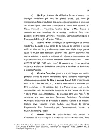 54
a) Se Liga: trata-se da alfabetização de crianças com
distorção idade/série por meio da “gestão eficaz”, que como já
mencionamos foca o resultados dos alunos, desconsiderando o processo
de aprendizagem. Concebido como política pública nos estados de:
Goiás, Pernambuco, Tocantins, Paraíba, Sergipe e Mato Grosso e
presente em 403 municípios de 14 estados brasileiros. Tem como
parceiros do Programa Governos, Prefeituras, Secretarias Municipais e
Estaduais de Educação e Escolas Públicas;
b) Acelera Brasil: aceleração de aprendizagem de alunos
repetentes. Segundo o IAS cerca de 12 milhões de crianças e jovens
estão em série escolar que não correspondem a sua idade, e o programa
ajuda “a mudar essa realidade, gerando uma grande economia aos
cofres públicos e dando a milhares de alunos a oportunidade de
experimentar o que é seu direito: aprender e passar de ano” (INSTITUTO
AYRTON SENNA, 2008, grifo nosso). O programa tem como parceiros
Governos, Prefeituras, Secretarias Municipais e Estaduais de Educação
e Escolas Públicas;
c) Circuito Campeão: gerencia a aprendizagem nas quatro
primeiras séries do ensino fundamental. Aplica a mesma metodologia
utilizada nos programas Se Liga e Acelera Brasil. Está presente nos
estados de Goiás, Pernambuco, Tocantins, Mato Grosso e Paraíba e em
585 municípios de 25 estados. Este é o Programa que está sendo
desenvolvido pela Secretaria de Educação do Rio Grande do Sul no
“Projeto Piloto para Alfabetização de Crianças com Seis Anos15
”. O
programa tem como parceiros Governos, Prefeituras, Secretarias
Municipais e Estaduais de Educação e Escolas Públicas e os aliados:
Instituto Vivo, Tribanco, Grupo Martins, Lide Grupo de líderes
Empresariais, EDH Empresários pelo Desenvolvimento Humano e
NOKIA Connecting People;
d) Gestão Nota 10: gerenciamento das escolas e
Secretarias de Educação para a melhoria da qualidade de ensino. Para
15
Além do Instituto Ayrton Senna, estão envolvidas as seguintes Instituições: Instituto Alfa e Beto
(MG), Grupo de Estudos sobre Educação, Metodologia de Pesquisa e Ação GEEMPA (RS) e
Fundação Cesgranrio (RJ).
 
