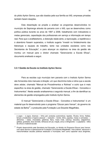 56
do piloto Ayrton Senna, que são doados pela sua família ao IAS, empresas privadas
também fazem doações.
Esta dissertação se propõe a analisar os programas desenvolvidos no
município de Sapiranga através da parceria com o IAS, que se desenvolveu como
política pública durante os anos de 1997 a 2006, trabalhando com indicadores e
metas gerenciais, capacitação dos profissionais em serviço e informação em tempo
real. Para que o analfabetismo, a distorção idade-série, a reprovação, a repetência e
o abandono fossem superados, o Instituto sugeria “investir no fortalecimento das
lideranças e equipes de trabalho, tanto nas unidades escolares como nas
Secretarias de Educação”, e para alcançar os objetivos na área da gestão ele
montou um manual para o diretor chamado “Gerenciando a Escola Eficaz”,
documento analisado a seguir.
3.3.1 Gestão da Escola no Instituto Ayrton Senna
Para as escolas cujo município tem parceria com o Instituto Ayrton Senna
são fornecidos dois manuais à direção: um que discrimina toda a rotina que a escola
deve adotar, chamado “Manual de Procedimentos e Rotinas” e outro que é mais
específico na área de gestão, chamado “Gerenciando a Escola Eficaz - Conceitos e
Instrumentos”. Nesta sessão analisaremos o segundo manual, a fim de identificar os
elementos de gestão empregados pelo Instituto Ayrton Senna.
O manual “Gerenciando a Escola Eficaz - Conceitos e Instrumentos” é um
material que foi desenvolvido para o programa “Educar para Vencer”, do governo do
estado da Bahia17
, e produzido pela Fundação Luis Eduardo Magalhães.
e jogos – e jogos; diversos – linha pet; produtos automotivos; tapetes. Óculos, livros, fraldas,
lenços umedecidos e higiene pessoal –; vestuário – bonés, tênis, papetes, meias e camisetas – ;
alimentos – balas, chocolates, gelatinas, flans, maria mole, catchup, biscoitos, salgadinhos,
geléias, goiabada, doce de leite, refrescos em pó, maçãs, arroz e refrigerante – e papelaria – folha
de ofício e material escolar.
17
Projeto desenvolvido pela Secretaria da Educação, no âmbito do Programa Educar para Vencer,
com apoio técnico e operacional da Fundação Luís Eduardo Magalhães. Visa ordenar, estruturar e
instrumentalizar escolas públicas estaduais e municipais, bem como capacitar seus dirigentes,
 