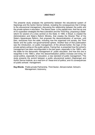 ABSTRACT
The presente study analyses the partnership between the educational system of
Sapiranga and the Ayrton Senna Institute, revealing the consequences that it brings
to the educacional management, discussing the relationship between the public and
the private sphere in education. The theoric base is the capital’crisis, that has as one
of it’s superation strategies the Neo-Liberalism and the Third Way, proposing a State`
reform for solution of a crisis centred on the State. In 1995, in Brazil, is created the
Administration and State’s Reform Ministry, that creates the Director Plan of the
State’s Apparatuses Reform, that proposes the descentralization of services, until
then, exclusives from the state, including now the organized civil society, the Third
Sector and the public non-governamental sphere. Another face of that publicization
was the introduction, on public management, of the almost-market, the logic of the
private sphere acting on the public sphere. Facing that, is presented how the school’s
management has been reconfigurated in the last years, especially in the 1980’s, with
the battle for the democratic management of public education, and how this one is
resignified in the 1990`s, when the descentralization politics increase and bring, for
social politics, especially for education, a new standard of public management. This
study presents the accord between a public educacional system (Sapiranga) and
Ayrton Senna Institute, as a real form of these kind of politics, and it’s consequences
on public schools` management.
Key-Words: Public-private Partnership. Third Sector. Almost-market. School’s
Management. Autonomy.
 