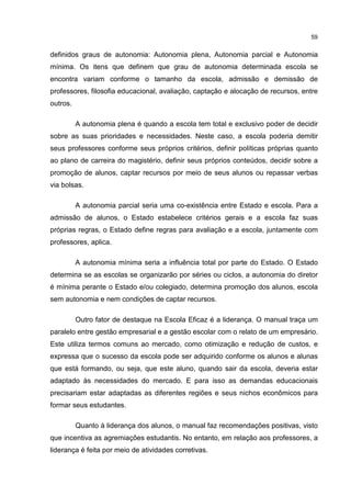 59
definidos graus de autonomia: Autonomia plena, Autonomia parcial e Autonomia
mínima. Os itens que definem que grau de autonomia determinada escola se
encontra variam conforme o tamanho da escola, admissão e demissão de
professores, filosofia educacional, avaliação, captação e alocação de recursos, entre
outros.
A autonomia plena é quando a escola tem total e exclusivo poder de decidir
sobre as suas prioridades e necessidades. Neste caso, a escola poderia demitir
seus professores conforme seus próprios critérios, definir políticas próprias quanto
ao plano de carreira do magistério, definir seus próprios conteúdos, decidir sobre a
promoção de alunos, captar recursos por meio de seus alunos ou repassar verbas
via bolsas.
A autonomia parcial seria uma co-existência entre Estado e escola. Para a
admissão de alunos, o Estado estabelece critérios gerais e a escola faz suas
próprias regras, o Estado define regras para avaliação e a escola, juntamente com
professores, aplica.
A autonomia mínima seria a influência total por parte do Estado. O Estado
determina se as escolas se organizarão por séries ou ciclos, a autonomia do diretor
é mínima perante o Estado e/ou colegiado, determina promoção dos alunos, escola
sem autonomia e nem condições de captar recursos.
Outro fator de destaque na Escola Eficaz é a liderança. O manual traça um
paralelo entre gestão empresarial e a gestão escolar com o relato de um empresário.
Este utiliza termos comuns ao mercado, como otimização e redução de custos, e
expressa que o sucesso da escola pode ser adquirido conforme os alunos e alunas
que está formando, ou seja, que este aluno, quando sair da escola, deveria estar
adaptado às necessidades do mercado. E para isso as demandas educacionais
precisariam estar adaptadas as diferentes regiões e seus nichos econômicos para
formar seus estudantes.
Quanto à liderança dos alunos, o manual faz recomendações positivas, visto
que incentiva as agremiações estudantis. No entanto, em relação aos professores, a
liderança é feita por meio de atividades corretivas.
 