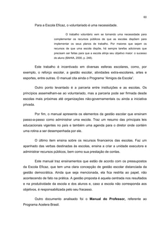 60
Para a Escola Eficaz, o voluntariado é uma necessidade.
O trabalho voluntário vem se tornando uma necessidade para
complementar os recursos públicos de que as escolas dispõem para
implementar os seus planos de trabalho. Por maiores que sejam os
recursos de que uma escola dispõe, há sempre tarefas adicionais que
precisam ser feitas para que a escola atinja seu objetivo maior: o sucesso
do aluno (BAHIA, 2000, p. 248).
Este trabalho é incentivado em diversas esferas escolares, como, por
exemplo, o reforço escolar, a gestão escolar, atividades extra-escolares, artes e
esportes, entre outras. O manual cita ainda o Programa “Amigos da Escola”.
Outro ponto levantado é a parceria entre instituições e as escolas. Os
princípios assemelham-se ao voluntariado, mas a parceria pode ser firmada desde
escolas mais próximas até organizações não-governamentais ou ainda a iniciativa
privada.
Por fim, o manual apresenta os elementos da gestão escolar que ensinam
passo-a-passo como administrar uma escola. Traz um resumo das principais leis
educacionais vigentes no país e também uma agenda para o diretor onde contém
uma rotina a ser desempenhada por ele.
O último item ensina sobre os recursos financeiros das escolas. Faz um
apanhado das verbas destinadas às escolas, ensina a criar a unidade executora e
administrar recursos públicos, bem como sua prestação de contas.
Este manual traz ensinamentos que estão de acordo com os pressupostos
da Escola Eficaz, que tem uma clara concepção de gestão escolar distanciada da
gestão democrática. Ainda que seja mencionada, ela fica restrita ao papel, não
acontecendo de fato na prática. A gestão proposta é aquela centrada nos resultados
e na produtividade da escola e dos alunos e, caso a escola não corresponda aos
objetivos, é responsabilizada pelo seu fracasso.
Outro documento analisado foi o Manual do Professor, referente ao
Programa Acelera Brasil.
 