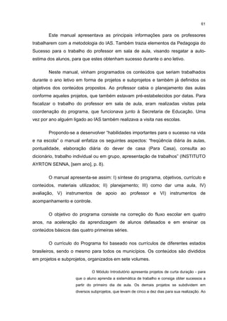 61
Este manual apresentava as principais informações para os professores
trabalharem com a metodologia do IAS. Também trazia elementos da Pedagogia do
Sucesso para o trabalho do professor em sala de aula, visando resgatar a auto-
estima dos alunos, para que estes obtenham sucesso durante o ano letivo.
Neste manual, vinham programados os conteúdos que seriam trabalhados
durante o ano letivo em forma de projetos e subprojetos e também já definidos os
objetivos dos conteúdos propostos. Ao professor cabia o planejamento das aulas
conforme aqueles projetos, que também estavam pré-estabelecidos por datas. Para
fiscalizar o trabalho do professor em sala de aula, eram realizadas visitas pela
coordenação do programa, que funcionava junto à Secretaria de Educação. Uma
vez por ano alguém ligado ao IAS também realizava a visita nas escolas.
Propondo-se a desenvolver “habilidades importantes para o sucesso na vida
e na escola” o manual enfatiza os seguintes aspectos: “freqüência diária às aulas,
pontualidade, elaboração diária do dever de casa (Para Casa), consulta ao
dicionário, trabalho individual ou em grupo, apresentação de trabalhos” (INSTITUTO
AYRTON SENNA, [sem ano], p. 8).
O manual apresenta-se assim: I) síntese do programa, objetivos, currículo e
conteúdos, materiais utilizados; II) planejamento; III) como dar uma aula, IV)
avaliação, V) instrumentos de apoio ao professor e VI) instrumentos de
acompanhamento e controle.
O objetivo do programa consiste na correção do fluxo escolar em quatro
anos, na aceleração da aprendizagem de alunos defasados e em ensinar os
conteúdos básicos das quatro primeiras séries.
O currículo do Programa foi baseado nos currículos de diferentes estados
brasileiros, sendo o mesmo para todos os municípios. Os conteúdos são divididos
em projetos e subprojetos, organizados em sete volumes.
O Módulo Introdutório apresenta projetos de curta duração - para
que o aluno aprenda a sistemática de trabalho e consiga obter sucessos a
partir do primeiro dia de aula. Os demais projetos se subdividem em
diversos subprojetos, que levam de cinco a dez dias para sua realização. Ao
 