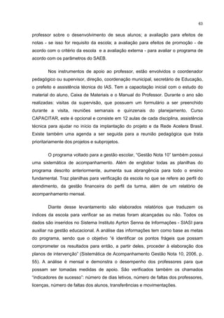 63
professor sobre o desenvolvimento de seus alunos; a avaliação para efeitos de
notas - se isso for requisito da escola; a avaliação para efeitos de promoção - de
acordo com o critério da escola e a avaliação externa - para avaliar o programa de
acordo com os parâmetros do SAEB.
Nos instrumentos de apoio ao professor, estão envolvidos o coordenador
pedagógico ou supervisor, direção, coordenação municipal, secretário de Educação,
o prefeito e assistência técnica do IAS. Tem a capacitação inicial com o estudo do
material do aluno, Caixa de Materiais e o Manual do Professor. Durante o ano são
realizadas: visitas da supervisão, que possuem um formulário a ser preenchido
durante a visita, reuniões semanais e quinzenais do planejamento, Curso
CAPACITAR, este é opcional e consiste em 12 aulas de cada disciplina, assistência
técnica para ajudar no início da implantação do projeto e da Rede Acelera Brasil.
Existe também uma agenda a ser seguida para a reunião pedagógica que trata
prioritariamente dos projetos e subprojetos.
O programa voltado para a gestão escolar, “Gestão Nota 10” também possui
uma sistemática de acompanhamento. Além de englobar todas as planilhas do
programa descrito anteriormente, aumenta sua abrangência para todo o ensino
fundamental. Traz planilhas para verificação da escola no que se refere ao perfil do
atendimento, da gestão financeira do perfil da turma, além de um relatório de
acompanhamento mensal.
Diante desse levantamento são elaborados relatórios que traduzem os
índices da escola para verificar se as metas foram alcançadas ou não. Todos os
dados são inseridos no Sistema Instituto Ayrton Senna de Informações - SIASI para
auxiliar na gestão educacional. A análise das informações tem como base as metas
do programa, sendo que o objetivo “é identificar os pontos frágeis que possam
comprometer os resultados para então, a partir deles, proceder à elaboração dos
planos de intervenção” (Sistemática de Acompanhamento Gestão Nota 10, 2006, p.
55). A análise é mensal e demonstra o desempenho dos professores para que
possam ser tomadas medidas de apoio. São verificados também os chamados
“indicadores de sucesso”: número de dias letivos, número de faltas dos professores,
licenças, número de faltas dos alunos, transferências e movimentações.
 