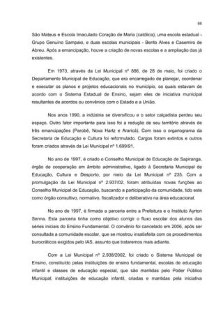 68
São Mateus e Escola Imaculado Coração de Maria (católica); uma escola estadual -
Grupo Genuíno Sampaio, e duas escolas municipais - Bento Alves e Casemiro de
Abreu. Após a emancipação, houve a criação de novas escolas e a ampliação das já
existentes.
Em 1973, através da Lei Municipal nº 886, de 28 de maio, foi criado o
Departamento Municipal de Educação, que era encarregado de planejar, coordenar
e executar os planos e projetos educacionais no município, os quais estavam de
acordo com o Sistema Estadual de Ensino, sejam eles de iniciativa municipal
resultantes de acordos ou convênios com o Estado e a União.
Nos anos 1990, a indústria se diversificou e o setor calçadista perdeu seu
espaço. Outro fator importante para isso foi a redução de seu território através de
três emancipações (Parobé, Nova Hartz e Araricá). Com isso o organograma da
Secretaria de Educação e Cultura foi reformulado. Cargos foram extintos e outros
foram criados através da Lei Municipal nº 1.699/91.
No ano de 1997, é criado o Conselho Municipal de Educação de Sapiranga,
órgão de cooperação em âmbito administrativo, ligado à Secretaria Municipal de
Educação, Cultura e Desporto, por meio da Lei Municipal nº 235. Com a
promulgação da Lei Municipal nº 2.937/02, foram atribuídas novas funções ao
Conselho Municipal de Educação, buscando a participação da comunidade, tido este
como órgão consultivo, normativo, fiscalizador e deliberativo na área educacional.
No ano de 1997, é firmada a parceria entre a Prefeitura e o Instituto Ayrton
Senna. Esta parceria tinha como objetivo corrigir o fluxo escolar dos alunos das
séries iniciais do Ensino Fundamental. O convênio foi cancelado em 2006, após ser
consultada a comunidade escolar, que se mostrou insatisfeita com os procedimentos
burocráticos exigidos pelo IAS, assunto que trataremos mais adiante.
Com a Lei Municipal nº 2.938/2002, foi criado o Sistema Municipal de
Ensino, constituído pelas instituições de ensino fundamental, escolas de educação
infantil e classes de educação especial, que são mantidas pelo Poder Público
Municipal; instituições de educação infantil, criadas e mantidas pela iniciativa
 