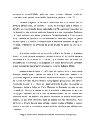 70
escolares a competitividade, visto que estes precisam alcançar excelentes
resultados para a garantia de um padrão de qualidade (presente no item VI).
A data de criação da Lei de Gestão Democrática é de 2003. Embora seja um
princípio constitucional, ela somente é criada no município após a entrada do
convênio e a recomendação de sua elaboração pelo IAS. À primeira vista, este é um
ponto positivo, pois, antes da existência de parceria, a rede municipal de Sapiranga
não havia elaborado uma lei que garantisse a Gestão Democrática. Porém, esta lei
surgiu baseada em princípios poucos democráticos, visto que a lógica de gestão
difundida pelo IAS prioriza a competitividade e eficiência presentes na lógica de
mercado, evidenciando os princípios da gestão privada na gestão de um espaço
público.
Quanto aos profissionais da educação, o Plano de Carreira do Magistério
Público do Município está assegurado pela Lei Municipal nº 3.225/2003. Outra lei
importante é a Lei Municipal nº 3.168/2003, que concede 50% de auxílio aos
professores da rede municipal nas despesas com cursos de licenciatura. Compõem
a rede municipal de Sapiranga 650 professores, conforme dados da SMED.
Através da Lei Municipal nº 3.455/2004, foi instituído o Plano Municipal de
Educação (PME), para o período de 2004 a 2014, tendo como referência as
prioridades, objetivos e metas do Plano Nacional de Educação. O artigo 2º diz que
as escolas municipais deverão elaborar suas propostas pedagógicas, bem como o
Regimento Escolar e o Plano de Desenvolvimento Escolar, observando as
Prioridades, Metas e Ações do Plano Municipal de Educação na área de sua
competência. Segundo a diretora da escola estudada, a elaboração da proposta
pedagógica, regimento escolar e plano de desenvolvimento escolar tiveram forte
influência do IAS. As diretorias das escolas receberam um manual sobre Gestão
Escolar, no qual eram ensinados todos os passos para tais elaborações. Ainda
conforme a diretora durante esse período, existiam muitas limitações e, quando
acabou o convênio, a comunidade escolar sentiu-se mais livre para elaborar suas
propostas.
A seguir mostra-se os dados educacionais do município de Sapiranga.
 