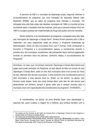 77
A parceria do IAS e o município de Sapiranga surgiu, segundo informou a
ex-coordenadora do programa, por uma indicação do deputado federal Júlio
Redecker (PSDB), que ao saber do programa teria indicado o município. Tal
indicação teria sido feita antes das eleições municipais de 1996 e a reunião só teria
acontecido após o resultado final das mesmas, para que a parceria tivesse início em
1997 e o projeto pudesse ser implementado ao longo dos quatro anos de mandato.
Ainda conforme a ex-coordenadora do programa, a proposta teria sido feita
aos municípios de Sapiranga e Campo Bom5
. Ambos firmam parceria com o IAS e
implantam, em suas respectivas redes de ensino, o Programa Aceleração da
Aprendizagem. Cada um dos municípios ficou com 5 turmas, onde começariam a
funcionar o Programa e a ex-coordenadora passou a coordená-los durante o
primeiro ano. Os municípios, inicialmente, não precisariam fazer nenhum pagamento
durante os primeiros anos da parceria, conforme relatou a ex-coordenadora do
Programa6
:
Aconteceu, no caso, que, no primeiro momento, Sapiranga e Campo Bom teriam que
pagar para poder participar do Programa, só que depois foi feito um acordo de que
Sapiranga e Campo Bom, cada um dos dois municípios teria cinco turmas ao invés
de dez, diferente dos demais municípios, e teria somente uma coordenadora para os
dois municípios e essa pessoa seria eu. Então, eu me lembro, na época, que
ficamos muito felizes, tanto nós como Campo Bom, pelo fato de não termos que
desembolsar um dinheiro, porque a gente sabe que é sempre oneroso para o
município arcar com capacitações (Ex-coordenadora do programa7
, 01/08/2007).
A coordenadora, na época, foi para Brasília fazer uma capacitação e,
segundo ela, quem custeou a viagem foi o Instituto, que contava também com a
5
No estado do Rio Grande do Sul além de Campo Bom e Sapiranga, Caxias do Sul integrava o
projeto piloto do Programa Acelera Brasil.
6
Os nomes dos entrevistados serão preservados nesta pesquisa.
7
EX-COORDENADORA PROGRAMA REDE VENCER. Sapiranga. [Entrevista] concedida a Vera
Maria Vidal Peroni; Daniela Diniz Dahm; Daniela de Oliveira Pires na Secretaria Municipal de
Educação de Sapiranga, 2007. Arquivos de Pesquisa. Porto Alegre.
 