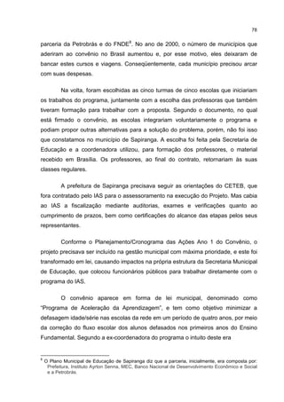 78
parceria da Petrobrás e do FNDE8
. No ano de 2000, o número de municípios que
aderiram ao convênio no Brasil aumentou e, por esse motivo, eles deixaram de
bancar estes cursos e viagens. Conseqüentemente, cada município precisou arcar
com suas despesas.
Na volta, foram escolhidas as cinco turmas de cinco escolas que iniciariam
os trabalhos do programa, juntamente com a escolha das professoras que também
tiveram formação para trabalhar com a proposta. Segundo o documento, no qual
está firmado o convênio, as escolas integrariam voluntariamente o programa e
podiam propor outras alternativas para a solução do problema, porém, não foi isso
que constatamos no município de Sapiranga. A escolha foi feita pela Secretaria de
Educação e a coordenadora utilizou, para formação dos professores, o material
recebido em Brasília. Os professores, ao final do contrato, retornariam às suas
classes regulares.
A prefeitura de Sapiranga precisava seguir as orientações do CETEB, que
fora contratado pelo IAS para o assessoramento na execução do Projeto. Mas cabia
ao IAS a fiscalização mediante auditorias, exames e verificações quanto ao
cumprimento de prazos, bem como certificações do alcance das etapas pelos seus
representantes.
Conforme o Planejamento/Cronograma das Ações Ano 1 do Convênio, o
projeto precisava ser incluído na gestão municipal com máxima prioridade, e este foi
transformado em lei, causando impactos na própria estrutura da Secretaria Municipal
de Educação, que colocou funcionários públicos para trabalhar diretamente com o
programa do IAS.
O convênio aparece em forma de lei municipal, denominado como
“Programa de Aceleração da Aprendizagem”, e tem como objetivo minimizar a
defasagem idade/série nas escolas da rede em um período de quatro anos, por meio
da correção do fluxo escolar dos alunos defasados nos primeiros anos do Ensino
Fundamental. Segundo a ex-coordenadora do programa o intuito deste era
8
O Plano Municipal de Educação de Sapiranga diz que a parceria, inicialmente, era composta por:
Prefeitura, Instituto Ayrton Senna, MEC, Banco Nacional de Desenvolvimento Econômico e Social
e a Petrobrás.
 
