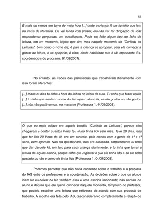 82
É mais ou menos em torno de meia hora [...] onde a criança lê um livrinho que tem
na caixa de literatura. Ela vai lendo com prazer, ela não vai ter obrigação de ficar
respondendo perguntas, um questionário. Pode ser feito algum tipo de ficha de
leitura, em um momento, lógico que sim, mas naquele momento de “Curtindo as
Leituras”, bem como o nome diz, é para a criança se apropriar, para ela começar a
gostar de leitura, e se apropriar, é claro, desta habilidade que é tão importante (Ex-
coordenadora do programa, 01/08/2007).
No entanto, as visões das professoras que trabalharam diariamente com
isso foram diferentes:
[...] todos os dias tu tinha a hora da leitura no início da aula. Tu tinha que fazer aquilo
[...] tu tinha que anotar o nome do livro que o aluno lia, se ele gostou ou não gostou
[...] nós não gostávamos, era maçante (Professora 1, 04/09/2008).
O que eu mais odiava era aquele bendito “Curtindo as Leituras”, porque eles
chegavam a contar quantos livros teu aluno tinha lido este mês. Teve 20 dias, teria
que ter lido 20 livros do kit, era um controle, pelo menos com a gente de 1ª a 4ª
série, bem rigoroso. Não era questionado, não era analisado, simplesmente tu tinha
que dar daquele kit, um livro para cada criança diariamente, e tu tinha que tomar a
leitura de alguns alunos, porque tinha que registrar o que ele tinha lido e se ele tinha
gostado ou não e como ele tinha lido (Professora 1, 04/09/2008).
Podemos perceber que não havia consenso sobre o trabalho e a proposta
do IAS entre os professores e a coordenação. As decisões sobre o que os alunos
iriam ler ou deixar de ler (também essa é uma escolha importante) não partiam do
aluno e daquilo que ele queria conhecer naquele momento, tampouco do professor,
que poderia escolher uma leitura que estivesse de acordo com sua proposta de
trabalho. A escolha era feita pelo IAS, desconsiderando completamente a relação do
 