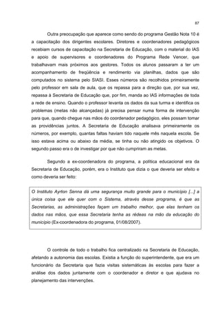 87
Outra preocupação que aparece como sendo do programa Gestão Nota 10 é
a capacitação dos dirigentes escolares. Diretores e coordenadores pedagógicos
recebiam cursos de capacitação na Secretaria de Educação, com o material do IAS
e apoio de supervisores e coordenadores do Programa Rede Vencer, que
trabalhavam mais próximos aos gestores. Todos os alunos passaram a ter um
acompanhamento de freqüência e rendimento via planilhas, dados que são
computados no sistema pelo SIASI. Esses números são recolhidos primeiramente
pelo professor em sala de aula, que os repassa para a direção que, por sua vez,
repassa à Secretaria de Educação que, por fim, manda ao IAS informações de toda
a rede de ensino. Quando o professor levanta os dados da sua turma e identifica os
problemas (metas não alcançadas) já precisa pensar numa forma de intervenção
para que, quando chegue nas mãos do coordenador pedagógico, eles possam tomar
as providências juntos. A Secretaria de Educação analisava primeiramente os
números, por exemplo, quantas faltas haviam tido naquele mês naquela escola. Se
isso estava acima ou abaixo da média, se tinha ou não atingido os objetivos. O
segundo passo era o de investigar por que não cumpriram as metas.
Segundo a ex-coordenadora do programa, a política educacional era da
Secretaria de Educação, porém, era o Instituto que dizia o que deveria ser efeito e
como deveria ser feito:
O Instituto Ayrton Senna dá uma segurança muito grande para o município [...] a
única coisa que ele quer com o Sistema, através desse programa, é que as
Secretarias, as administrações façam um trabalho melhor, que elas tenham os
dados nas mãos, que essa Secretaria tenha as rédeas na mão da educação do
município (Ex-coordenadora do programa, 01/08/2007).
O controle de todo o trabalho fica centralizado na Secretaria de Educação,
afetando a autonomia das escolas. Existia a função do superintendente, que era um
funcionário da Secretaria que fazia visitas sistemáticas às escolas para fazer a
análise dos dados juntamente com o coordenador e diretor e que ajudava no
planejamento das intervenções.
 