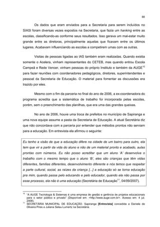 88
Os dados que eram enviados para a Secretaria para serem incluídos no
SIASI foram diversas vezes expostos na Secretaria, que fazia um hanking entre as
escolas, classificando-as conforme seus resultados. Isso gerava um mal-estar muito
grande entre as diretoras, principalmente aquelas que ficavam entre os últimos
lugares. Acabavam influenciando as escolas a competirem umas com as outras.
Visitas de pessoas ligadas ao IAS também eram realizadas. Quando existia
somente o Acelera, vinham representantes do CETEB, mas quando entrou Escola
Campeã e Rede Vencer, vinham pessoas do próprio Instituto e também da AUGE10
para fazer reuniões com coordenadores pedagógicos, diretores, superintendentes e
pessoal da Secretaria de Educação. O material para fomentar as discussões era
trazido por eles.
Mesmo com o fim da parceria no final do ano de 2006, a ex-coordenadora do
programa acredita que a sistemática de trabalho foi incorporada pelas escolas,
porém, sem o preenchimento das planilhas, que era uma das grandes queixas.
No ano de 2006, houve uma troca de prefeitos no município de Sapiranga e
uma nova equipe assume a pasta da Secretaria de Educação. A atual Secretária diz
que não concordava com a parceria por entender que métodos prontos não serviam
para a educação. Em entrevista ela afirmou o seguinte:
Eu tenho a visão de que a educação difere na cidade de um bairro para outro, ela
tem que vir a partir da vida do aluno e não de um material pronto e acabado, aulas
prontas com números. Eu não posso acreditar que um aluno ‘A’ desenvolva o
trabalho com o mesmo tempo que o aluno ‘B’, eles são crianças que têm vidas
diferentes, famílias diferentes, desenvolvimento diferente e nós temos que respeitar
a parte cultural, social, as raízes da criança [...] a educação só se torna educação
pra mim, quando passa pelo educando e pelo educador, quando ela não passa por
esse processo, ela não é uma educação (Secretária de Educação11
, 04/09/2007).
10
“A AUGE Tecnologia & Sistemas é uma empresa de gestão e gerência de projetos educacionais
para o setor público e privado” (Disponível em: <http://www.auge.com.br>. Acesso em: 4 jul.
2008).
11
SECRETÁRIA MUNICIPAL DE EDUCAÇÃO. Sapiranga [Entrevista] concedida a Daniela de
Oliveira Pires e Juliana Selau Lumertz na Secretária.
 