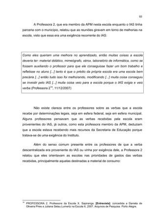 93
A Professora 2, que era membro da APM nesta escola enquanto o IAS tinha
parceria com o município, relatou que as reuniões giravam em torno de melhorias na
escola, visto que essa era uma exigência recorrente do IAS:
Como eles queriam uma melhora no aprendizado, então muitas coisas a escola
deveria ter: material didático, mimeógrafo, xérox, laboratório de informática, como se
fossem auxiliando o professor para que ele conseguisse fazer um bom trabalho e
refletisse no aluno [...] tanto é que o prédio da própria escola era uma escola bem
precária [...] então tudo isso foi melhorando, modificando [...] muita coisa conseguiu
se investir pelo IAS [...] muita coisa veio para a escola porque o IAS exigia e veio
verba (Professora 214
, 11/12/2007)
Não existe clareza entre os professores sobre as verbas que a escola
recebe por determinações legais, seja em esfera federal, seja em esfera municipal.
Alguns professores pensavam que as verbas recebidas pela escola eram
provenientes do IAS, já outros, como esta professora membro da APM, deduziam
que a escola estava recebendo mais recursos da Secretaria de Educação porque
tratava-se de uma exigência do Instituto.
Além do senso comum presente entre os professores de que a verba
descentralizada era proveniente do IAS ou vinha por exigência dele, a Professora 2
relatou que eles orientavam as escolas nas prioridades de gastos das verbas
recebidas, principalmente aquelas destinadas a material de consumo:
14
PROFESSORA 2. Professora da Escola X. Sapiranga. [Entrevista]. concedida a Daniela de
Oliveira Pires e Juliana Selau Lumertz na Escola X, 2007. Arquivos de Pesquisa. Porto Alegre.
 