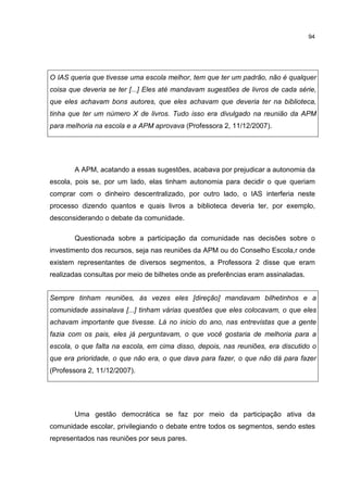 94
O IAS queria que tivesse uma escola melhor, tem que ter um padrão, não é qualquer
coisa que deveria se ter [...] Eles até mandavam sugestões de livros de cada série,
que eles achavam bons autores, que eles achavam que deveria ter na biblioteca,
tinha que ter um número X de livros. Tudo isso era divulgado na reunião da APM
para melhoria na escola e a APM aprovava (Professora 2, 11/12/2007).
A APM, acatando a essas sugestões, acabava por prejudicar a autonomia da
escola, pois se, por um lado, elas tinham autonomia para decidir o que queriam
comprar com o dinheiro descentralizado, por outro lado, o IAS interferia neste
processo dizendo quantos e quais livros a biblioteca deveria ter, por exemplo,
desconsiderando o debate da comunidade.
Questionada sobre a participação da comunidade nas decisões sobre o
investimento dos recursos, seja nas reuniões da APM ou do Conselho Escola,r onde
existem representantes de diversos segmentos, a Professora 2 disse que eram
realizadas consultas por meio de bilhetes onde as preferências eram assinaladas.
Sempre tinham reuniões, às vezes eles [direção] mandavam bilhetinhos e a
comunidade assinalava [...] tinham várias questões que eles colocavam, o que eles
achavam importante que tivesse. Lá no inicio do ano, nas entrevistas que a gente
fazia com os pais, eles já perguntavam, o que você gostaria de melhoria para a
escola, o que falta na escola, em cima disso, depois, nas reuniões, era discutido o
que era prioridade, o que não era, o que dava para fazer, o que não dá para fazer
(Professora 2, 11/12/2007).
Uma gestão democrática se faz por meio da participação ativa da
comunidade escolar, privilegiando o debate entre todos os segmentos, sendo estes
representados nas reuniões por seus pares.
 