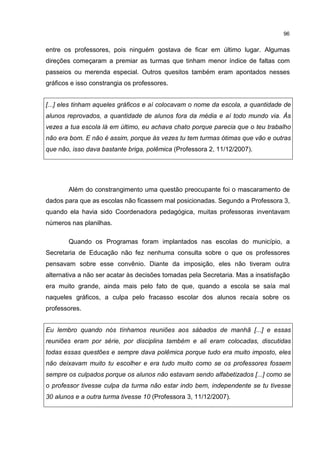 96
entre os professores, pois ninguém gostava de ficar em último lugar. Algumas
direções começaram a premiar as turmas que tinham menor índice de faltas com
passeios ou merenda especial. Outros quesitos também eram apontados nesses
gráficos e isso constrangia os professores.
[...] eles tinham aqueles gráficos e aí colocavam o nome da escola, a quantidade de
alunos reprovados, a quantidade de alunos fora da média e aí todo mundo via. Às
vezes a tua escola lá em último, eu achava chato porque parecia que o teu trabalho
não era bom. E não é assim, porque às vezes tu tem turmas ótimas que vão e outras
que não, isso dava bastante briga, polêmica (Professora 2, 11/12/2007).
Além do constrangimento uma questão preocupante foi o mascaramento de
dados para que as escolas não ficassem mal posicionadas. Segundo a Professora 3,
quando ela havia sido Coordenadora pedagógica, muitas professoras inventavam
números nas planilhas.
Quando os Programas foram implantados nas escolas do município, a
Secretaria de Educação não fez nenhuma consulta sobre o que os professores
pensavam sobre esse convênio. Diante da imposição, eles não tiveram outra
alternativa a não ser acatar às decisões tomadas pela Secretaria. Mas a insatisfação
era muito grande, ainda mais pelo fato de que, quando a escola se saía mal
naqueles gráficos, a culpa pelo fracasso escolar dos alunos recaía sobre os
professores.
Eu lembro quando nós tínhamos reuniões aos sábados de manhã [...] e essas
reuniões eram por série, por disciplina também e ali eram colocadas, discutidas
todas essas questões e sempre dava polêmica porque tudo era muito imposto, eles
não deixavam muito tu escolher e era tudo muito como se os professores fossem
sempre os culpados porque os alunos não estavam sendo alfabetizados [...] como se
o professor tivesse culpa da turma não estar indo bem, independente se tu tivesse
30 alunos e a outra turma tivesse 10 (Professora 3, 11/12/2007).
 