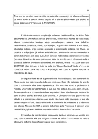 99
Esse ano eu me sinto mais tranqüila para planejar, eu consigo ver alguma coisa com
os meus alunos e pensar, dentro daquilo ali, o que eu posso fazer, que projeto eu
posso desenvolver (Professora 3, 11/12/2007).
A dificuldade relatada em planejar aulas era devido ao Fluxo de Aulas. Este
documento era um manual para as professoras, contendo as rotinas de suas aulas;
alguns pressupostos teóricos sobre aprendizagem; passos para trabalhar
determinados conteúdos, como, por exemplo, a grafia dos números e das letras,
atividades lúdicas, entre outras; avaliação e organização didática. No Fluxo, os
projetos e subprojetos já vinham estabelecidos, juntamente com os conteúdos a
serem trabalhados (em cada aula), bem como as habilidades a serem desenvolvidas
(em cada bimestre). As aulas precisavam estar de acordo com o número da aula e
dia letivo, também previsto no documento. Por exemplo, do dia 17/03/2006 até o dia
23/03/2006 (dias letivos), o título da aula era “Corpo Saudável” (aula nº 4), e os
conteúdos eram: parte do corpo - Exploração do corpo e higiene corporal e
Importância da água.
Se alguma visita de um superintendente fosse realizada, eles conferiam no
Fluxo a aula que estava sendo dada pelo professor. Caso não estivesse de acordo
com o documento, eles eram repreendidos. Em uma das aulas, a professora 3
recebeu uma visita da Coordenação e sua aula não estava de acordo com o Fluxo.
Ao ser questionada por que não estava seguindo o plano, ela disse que, juntamente
com a turma, decidiu trabalhar outro assunto. A Coordenação não gostou de sua
atitude e a repreendeu dizendo que aquilo não havia sido planejado e que ela
deveria seguir o Fluxo, desconsiderando a autonomia da professora e o interesse
dos alunos. No ano de 2007, o projeto trabalhado pela Professora 3 saiu em uma
revista Pedagógica em reconhecimento ao trabalho desenvolvido na turma.
O trabalho da coordenadora pedagógica também diminuiu no sentido em
que, com a parceria, ela era obrigada a fazer as visitas 3 a 4 vezes no mês e
observar o trabalho dos professores para fazer os relatórios.
 
