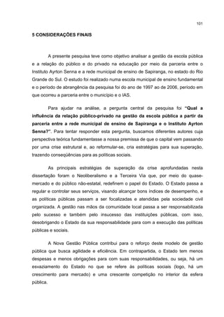 101
5 CONSIDERAÇÕES FINAIS
A presente pesquisa teve como objetivo analisar a gestão da escola pública
e a relação do público e do privado na educação por meio da parceria entre o
Instituto Ayrton Senna e a rede municipal de ensino de Sapiranga, no estado do Rio
Grande do Sul. O estudo foi realizado numa escola municipal de ensino fundamental
e o período de abrangência da pesquisa foi do ano de 1997 ao de 2006, período em
que ocorreu a parceria entre o município e o IAS.
Para ajudar na análise, a pergunta central da pesquisa foi “Qual a
influência da relação público-privado na gestão da escola pública a partir da
parceria entre a rede municipal de ensino de Sapiranga e o Instituto Ayrton
Senna?”. Para tentar responder esta pergunta, buscamos diferentes autores cuja
perspectiva teórica fundamentasse a nossa premissa de que o capital vem passando
por uma crise estrutural e, ao reformular-se, cria estratégias para sua superação,
trazendo conseqüências para as políticas sociais.
As principais estratégias de superação da crise aprofundadas nesta
dissertação foram o Neoliberalismo e a Terceira Via que, por meio do quase-
mercado e do público não-estatal, redefinem o papel do Estado. O Estado passa a
regular e controlar seus serviços, visando alcançar bons índices de desempenho, e
as políticas públicas passam a ser focalizadas e atendidas pela sociedade civil
organizada. A gestão nas mãos da comunidade local passa a ser responsabilizada
pelo sucesso e também pelo insucesso das instituições públicas, com isso,
desobrigando o Estado da sua responsabilidade para com a execução das políticas
públicas e sociais.
A Nova Gestão Pública contribui para o reforço deste modelo de gestão
pública que busca agilidade e eficiência. Em contrapartida, o Estado tem menos
despesas e menos obrigações para com suas responsabilidades, ou seja, há um
esvaziamento do Estado no que se refere às políticas sociais (logo, há um
crescimento para mercado) e uma crescente competição no interior da esfera
pública.
 