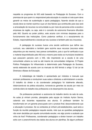 104
respalda os programas do IAS está baseado na Pedagogia do Sucesso. Com a
premissa de que quem é o responsável pela educação é a escola e é ela quem deve
garantir os meios de sustentação e apoio pedagógico, fazendo alusão de que a
escola deve se manter sozinha e que um dos fatores que contribuirão para isso será
a arrecadação de recursos na comunidade ou por meio de parcerias entre a escola e
empresas da região, ou seja, este é o conceito de autonomia financeira difundido
pelo IAS. Quanto ao poder público, este arcaria com mínimas despesas para o
funcionamento das instituições. Como podemos verificar, é o esvaziamento do
Estado, responsabilizando a escola por seu sucesso e também pelo seu insucesso.
A pedagogia do sucesso busca uma escola autônoma que define seu
currículo, seu calendário e também gere sozinha seus recursos (recursos estes
adquiridos por ela mesma). Isso parece contraditório, pois o que foi verificado é que
o material disponibilizado pelo IAS era o mesmo para todos os municípios brasileiros
que possuíam parceria com o IAS, não importando se a escola é de uma
comunidade urbana ou rural ou até mesmo de comunidades indígenas. O Projeto
Político Pedagógico foi influenciado e determinado pela Pedagogia do Sucesso,
sendo elaborado de acordo com os manuais do IAS ferindo o artigo 12 da Lei de
Diretrizes e Bases da Educação.
A metodologia de trabalho é apresentada por módulos e manuais que
ensinam professores a conduzirem suas aulas e diretores a administrarem a escola.
O trabalho do diretor e do coordenador pedagógico foi totalmente alterado,
distanciando-se da prática educativa, tornando-os gerentes da escola por meio do
controle diário do trabalho dos professores e do desempenho dos alunos.
Os professores perderam a autonomia do trabalho dentro da sala de aula.
As aulas já vinham prontas, planejadas pela equipe do Instituto Ayrton Senna,
cabendo aos docentes repassá-las aos alunos. O professor também foi
transformado em um gerente preocupado com o produto final, desconsiderando que
a educação é processo. Se os conteúdos já vinham pré-estabelecidos, qual seria a
função da reunião pedagógica naquela escola, visto que as questões pedagógicas
não eram decididas por aquela comunidade escolar, era algo pronto e acabado que
vinha de fora? Professores, coordenador pedagógico e diretor tiveram um trabalho
extra com o preenchimento dos dados dos alunos em planilhas. Se algum professor
 